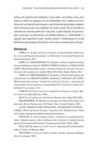 Argentina – Crescimento da produção nacional e seus estilos | 127

ênfase em aspectos do cotidiano, e, por outro, em muitos casos essa
ênfase é dada em aspectos de sua intimidade. Isso implica na existência de um tipo de personagem cuja dimensão psicológica adquire
mais relevância que sua condição de modo social. Nesse sentido se
sustenta um mesmo ponto de vista para a apresentação de personagens cuja ação se desenvolve no âmbito público, a “celebridade” e
aqueles que aparecem como “gente comum”; homologam-se assim
diferentes personagens históricos com outros criados para a ficção.

Referências
APREA, G. (Comp.). Filmar la memória: los documentales audiovisuales y la re-construcción del pasado. Los Polvorines: Universidad Nacional de
General Sarmiento, 2011.
APREA, G.; KIRCHHEIMER, M. Argentina: continua a queda da ficção,
cresce a produção nacional. In: OROZCO GÓMEZ, Guillermo; VASSALLO DE
LOPES, Maria Immacolata (coord.). Transnacionalização da ficção televisiva
nos países ibero-americanos: anuário Obitel 2012. Porto Alegre: Sulina: 2012.
APREA, G.; KIRCHHEIMER, M. Argentina: A ficção perde espaço e um
estilo domina. In: OROZCO GÓMEZ, Guillermo; VASSALLO DE LOPES,
Maria Immacolata (coord.). Calidad de la ficción televisiva y participación
transmediática de las audiencias: anuário Obitel 2011. São Paulo: Editora Globo/Globo Universidade, 2011.
CARLÓN, M. Sobre lo televisivo: dispositivos, discursos y sujetos. Buenos Aires: La Crujía Ediciones, 2004.
JELIN, E. Las políticas de la memoria. Buenos Aires: Siglo XXI, 2002.
KIRCHHEIMER, M. Memoria y recuerdo: las formas del pasado en la
televisión. Revista Figuraciones 1/2. Buenos Aires: Asunto Impreso, 2003.
LATIN AMERICAN MULTICHANNEL ADVERTISING COUNCIL –
LAMAC (2013). Informe de TV paga – Argentina 2013. Disponível em:  http://
www.lamac.org/argentina/publicaciones/investigaciones.
NICOLOSI, A. Merchandising social y cotidiano en la telenovela brasileña. Apuntes teóricos sobre el diálogo entre la ficción y realidad. Revista
Questión, Facultad de Periodismo y Comunicación Social, UNLP, 2006.
POLLACK, M. Memoria, olvido, silencio: la producción social de identidades. La Plata: Al Margen, 2006
TRAVERSO, E. Le passé, modes d’ emploi: histoire, mémoire, politique.
Paris: La fabrique, 2005.

 