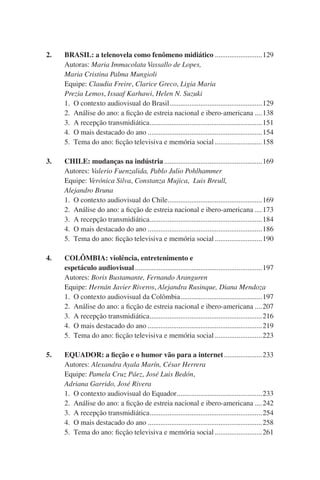 2.		 BRASIL: a telenovela como fenômeno midiático...........................129
	 	 Autoras: Maria Immacolata Vassallo de Lopes,
	 	 Maria Cristina Palma Mungioli
	 	 Equipe: Claudia Freire, Clarice Greco, Ligia Maria
	 	 Prezia Lemos, Issaaf Karhawi, Helen N. Suzuki  
		1.	 O contexto audiovisual do Brasil....................................................129
	 	 2.	 Análise do ano: a ficção de estreia nacional e ibero-americana.....138
	 	 3.	 A recepção transmidiática. .............................................................151
.
	 	 4.	 O mais destacado do ano................................................................154
	 	 5.	 Tema do ano: ficção televisiva e memória social...........................158
3.		 CHILE: mudanças na indústria.......................................................169
	 	 Autores: Valerio Fuenzalida, Pablo Julio Pohlhammer
	 	 Equipe: Verónica Silva, Constanza Mujica, Luis Breull,
	 	 Alejandro Bruna
		1.	 O contexto audiovisual do Chile....................................................169
.
	 	 2.	 Análise do ano: a ficção de estreia nacional e ibero-americana.....173
	 	 3.	 A recepção transmidiática. .............................................................184
.
	 	 4.	 O mais destacado do ano................................................................186
	 	 5.	 Tema do ano: ficção televisiva e memória social...........................190
4.		 COLÔMBIA: violência, entretenimento e
		espetáculo audiovisual.......................................................................197
	 	 Autores: Boris Bustamante, Fernando Aranguren
	 	 Equipe: Hernán Javier Riveros, Alejandra Rusinque, Diana Mendoza
	 	 1.	 O contexto audiovisual da Colômbia..............................................197
	 	 2.	 Análise do ano: a ficção de estreia nacional e ibero-americana.....207
	 	 3.	 A recepção transmidiática. .............................................................216
.
	 	 4.	 O mais destacado do ano................................................................219
	 	 5.	 Tema do ano: ficção televisiva e memória social...........................223
5.	 	 EQUADOR: a ficção e o humor vão para a internet......................233
	 	 Autores: Alexandra Ayala Marín, César Herrera
	 	 Equipe: Pamela Cruz Páez, José Luis Bedón,
	 	 Adriana Garrido, José Rivera
		1.	 O contexto audiovisual do Equador................................................233
	 	 2.	 Análise do ano: a ficção de estreia nacional e ibero-americana.....242
	 	 3.	 A recepção transmidiática. .............................................................254
.
	 	 4.	 O mais destacado do ano................................................................258
	 	 5.	 Tema do ano: ficção televisiva e memória social...........................261

 