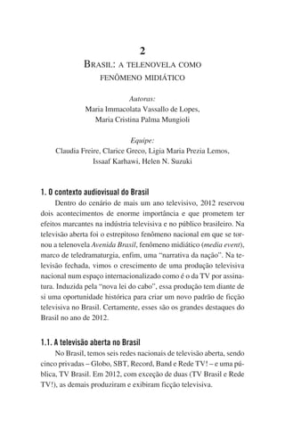 2
Brasil: a telenovela como
fenômeno midiático
Autoras:
Maria Immacolata Vassallo de Lopes,
Maria Cristina Palma Mungioli
Equipe:
Claudia Freire, Clarice Greco, Ligia Maria Prezia Lemos,
Issaaf Karhawi, Helen N. Suzuki

1. O contexto audiovisual do Brasil
Dentro do cenário de mais um ano televisivo, 2012 reservou
dois acontecimentos de enorme importância e que prometem ter
efeitos marcantes na indústria televisiva e no público brasileiro. Na
televisão aberta foi o estrepitoso fenômeno nacional em que se tornou a telenovela Avenida Brasil, fenômeno midiático (media event),
marco de teledramaturgia, enfim, uma “narrativa da nação”. Na televisão fechada, vimos o crescimento de uma produção televisiva
nacional num espaço internacionalizado como é o da TV por assinatura. Induzida pela “nova lei do cabo”, essa produção tem diante de
si uma oportunidade histórica para criar um novo padrão de ficção
televisiva no Brasil. Certamente, esses são os grandes destaques do
Brasil no ano de 2012.

1.1. A televisão aberta no Brasil
No Brasil, temos seis redes nacionais de televisão aberta, sendo
cinco privadas – Globo, SBT, Record, Band e Rede TV! – e uma pública, TV Brasil. Em 2012, com exceção de duas (TV Brasil e Rede
TV!), as demais produziram e exibiram ficção televisiva.

 