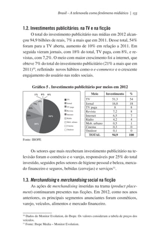 Brasil – A telenovela como fenômeno midiático | 133

1.2. Investimentos publicitários: na TV e na ficção
O total do investimento publicitário nas mídias em 2012 alcançou 94,9 bilhões de reais, 7% a mais que em 2011. Desse total, 54%
foram para a TV aberta, aumento de 10% em relação a 2011. Em
seguida vieram jornais, com 18% do total, TV paga, com 8%, e revistas, com 7,2%. O meio com maior crescimento foi a internet, que
obteve 7% do total do investimento publicitário (21% a mais que em
2011)10, refletindo  novos hábitos como o e-commerce e o crescente
engajamento do usuário nas redes sociais.
Gráfico 5 . Investimento publicitário por meios em 2012
0%

1%

7%

Meio

0%
TV

4%

Jornal
TV paga

8%

Revista

8%

54%
18%

Internet
Rádio
Mob. urbano
Cinema
Outdoor

Investimento

%

TV
Jornal
TV paga
Revista
Internet
Rádio
Mob. urbano
Cinema
Outdoor
TOTAL

51,3
16,8
8
7,2
6,5
4,2
0,5
0,3
0,1
94,9

54
18
8
8
7
4
1
0
0
100

Fonte: IBOPE

Os setores que mais receberam investimento publicitário na televisão foram o comércio e o varejo, responsáveis por 25% do total
investido, seguidos pelos setores de higiene pessoal e beleza, mercado financeiro e seguros, bebidas (cervejas) e serviços11.

1.3. Merchandising e merchandising social na ficção
As ações de merchandising inseridas na trama (product placement) continuaram presentes nas ficções. Em 2012, como nos anos
anteriores, os principais segmentos anunciantes foram cosméticos,
varejo, veículos, alimentos e mercado financeiro.
Dados do Monitor Evolution, do Ibope. Os valores consideram a tabela de preços dos
veículos.
11
Fonte: Ibope Media – Monitor Evolution.
10

 