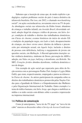 134 | Obitel 2013

Sabemos que a inserção de cenas que, de modo explícito e pedagógico, expõem problemas sociais do país é marca distintiva da
telenovela brasileira. Por isso, em 2012, o chamado merchandising
social12, ou ações socioeducativas, novamente esteve na TV do país.
As abordagens sociais nas telenovelas da Globo foram: abandono
de crianças e trabalho infantil, em Avenida Brasil; diversidade cultural, adoção ilegal de crianças e tráfico de pessoas, em Salve Jorge; condições de trabalho e direitos das trabalhadoras domésticas,
em Cheias de charme; eventos históricos do início do século XX
e tradições da população negra, em Lado a lado; desaparecimento
de crianças, em Amor eterno amor; direitos da infância e preconceito por orientação sexual, em Aquele beijo; inclusão e direitos
de pessoas com deficiência, bullying e engajamento de jovens em
questões sociais, em Malhação. A Record apresentou inserções sobre violência doméstica, síndrome de Down, prevenção da AIDS e
adoção, em Vidas em jogo; bullying e alcoolismo, em Rebelde. No
SBT, Corações feridos abordou alcoolismo, violência doméstica e
uso de drogas.
Um exemplo de ação social que repercutiu para além da ficção ocorreu com as personagens Penha (Taís Araújo) e Lygia (Malu
Galli), que eram, respectivamente, empregada e patroa na telenovela Cheias de charme. As atrizes participaram da campanha sobre os
direitos dos trabalhadores domésticos promovida pelas Nações Unidas para a Igualdade de Gênero e o Empoderamento das Mulheres
e pela Organização Internacional do Trabalho. Outro exemplo é o
tema do tráfico humano, em Salve Jorge, que chegou a mobilizar as
mídias e as redes sociais com debates sobre o assunto e repercussão
na imprensa internacional.

1.4. Políticas de comunicação
Como já antecipamos, “nova lei da TV paga” ou “nova lei do
cabo” marcou as discussões sobre o Serviço de Acesso Condiciona-

12

Atualmente chamado de “temas de responsabilidade social” pela Globo.

 
