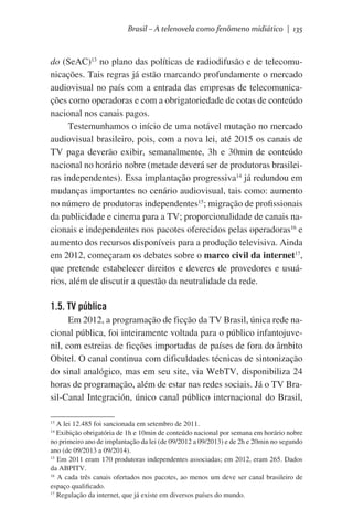 Brasil – A telenovela como fenômeno midiático | 135

do (SeAC)13 no plano das políticas de radiodifusão e de telecomunicações. Tais regras já estão marcando profundamente o mercado
audiovisual no país com a entrada das empresas de telecomunicações como operadoras e com a obrigatoriedade de cotas de conteúdo
nacional nos canais pagos.
Testemunhamos o início de uma notável mutação no mercado
audiovisual brasileiro, pois, com a nova lei, até 2015 os canais de
TV paga deverão exibir, semanalmente, 3h e 30min de conteúdo
nacional no horário nobre (metade deverá ser de produtoras brasileiras independentes). Essa implantação progressiva14 já redundou em
mudanças importantes no cenário audiovisual, tais como: aumento
no número de produtoras independentes15; migração de profissionais
da publicidade e cinema para a TV; proporcionalidade de canais nacionais e independentes nos pacotes oferecidos pelas operadoras16 e
aumento dos recursos disponíveis para a produção televisiva. Ainda
em 2012, começaram os debates sobre o marco civil da internet17,
que pretende estabelecer direitos e deveres de provedores e usuários, além de discutir a questão da neutralidade da rede.

1.5. TV pública
Em 2012, a programação de ficção da TV Brasil, única rede nacional pública, foi inteiramente voltada para o público infantojuvenil, com estreias de ficções importadas de países de fora do âmbito
Obitel. O canal continua com dificuldades técnicas de sintonização
do sinal analógico, mas em seu site, via WebTV, disponibiliza 24
horas de programação, além de estar nas redes sociais. Já o TV Brasil-Canal Integración, único canal público internacional do Brasil,
A lei 12.485 foi sancionada em setembro de 2011.
Exibição obrigatória de 1h e 10min de conteúdo nacional por semana em horário nobre
no primeiro ano de implantação da lei (de 09/2012 a 09/2013) e de 2h e 20min no segundo
ano (de 09/2013 a 09/2014).
15
Em 2011 eram 170 produtoras independentes associadas; em 2012, eram 265. Dados
da ABPITV.
16
A cada três canais ofertados nos pacotes, ao menos um deve ser canal brasileiro de
espaço qualificado.
17
Regulação da internet, que já existe em diversos países do mundo.
13
14

 