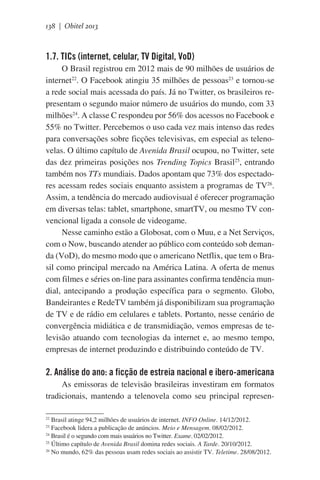 138 | Obitel 2013

1.7. TICs (internet, celular, TV Digital, VoD)
O Brasil registrou em 2012 mais de 90 milhões de usuários de
internet22. O Facebook atingiu 35 milhões de pessoas23 e tornou-se
a rede social mais acessada do país. Já no Twitter, os brasileiros representam o segundo maior número de usuários do mundo, com 33
milhões24. A classe C respondeu por 56% dos acessos no Facebook e
55% no Twitter. Percebemos o uso cada vez mais intenso das redes
para conversações sobre ficções televisivas, em especial as telenovelas. O último capítulo de Avenida Brasil ocupou, no Twitter, sete
das dez primeiras posições nos Trending Topics Brasil25, entrando
também nos TTs mundiais. Dados apontam que 73% dos espectadores acessam redes sociais enquanto assistem a programas de TV26.
Assim, a tendência do mercado audiovisual é oferecer programação
em diversas telas: tablet, smartphone, smartTV, ou mesmo TV convencional ligada a console de videogame.
Nesse caminho estão a Globosat, com o Muu, e a Net Serviços,
com o Now, buscando atender ao público com conteúdo sob demanda (VoD), do mesmo modo que o americano Netflix, que tem o Brasil como principal mercado na América Latina. A oferta de menus
com filmes e séries on-line para assinantes confirma tendência mundial, antecipando a produção específica para o segmento. Globo,
Bandeirantes e RedeTV também já disponibilizam sua programação
de TV e de rádio em celulares e tablets. Portanto, nesse cenário de
convergência midiática e de transmidiação, vemos empresas de televisão atuando com tecnologias da internet e, ao mesmo tempo,
empresas de internet produzindo e distribuindo conteúdo de TV.

2. Análise do ano: a ficção de estreia nacional e ibero-americana
As emissoras de televisão brasileiras investiram em formatos
tradicionais, mantendo a telenovela como seu principal represenBrasil atinge 94,2 milhões de usuários de internet. INFO Online. 14/12/2012.
Facebook lidera a publicação de anúncios. Meio e Mensagem. 08/02/2012.
24
Brasil é o segundo com mais usuários no Twitter. Exame. 02/02/2012.
25
Último capítulo de Avenida Brasil domina redes sociais. A Tarde. 20/10/2012.
26
No mundo, 62% das pessoas usam redes sociais ao assistir TV. Teletime. 28/08/2012.
22
23

 