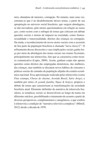 Brasil – A telenovela como fenômeno midiático | 149

nero, abandono de menores, corrupção. No entanto, mais uma vez,
constata-se que é no desdobramento desses temas, a partir de sua
apropriação no universo social brasileiro, que surgem abordagens,
se não inovadoras, pelo menos questionadoras em relação ao status
quo, como ocorre com o enfoque de temas que colocam em debate
questões sociais e morais de impacto na sociedade, como: homossexualidade e transexualidade, direitos das crianças ou corrupção.
Ou ainda, o reconhecimento de novos atores sociais com a ascensão
de boa parte da população brasileira à chamada “nova classe C”. O
refinamento dessas discussões e suas implicações sociais ganha força por meio da abordagem dos temas sociais nas tramas ficcionais,
principalmente nas telenovelas, fato que as caracteriza como recurso comunicativo (Lopes, 2009). Assim, ganham corpo não apenas
questões como direitos das empregadas domésticas, das mulheres,
das crianças, mas também se discutem novos hábitos de consumo e
práticas sociais de camadas da população alijadas do cenário econômico nacional. Essa aproximação realizada pelas telenovelas (como
Fina estampa, Cheias de charme, Avenida Brasil, Salve Jorge), e
também por séries (A grande família, Tapas & beijos), propicia o
debate de temas que caracterizam as transformações da sociedade
brasileira atual. Elemento definidor da narrativa da telenovela brasileira, as temáticas sociais se desenvolvem ao longo da trama em
diferentes núcleos, possibilitando o tratamento do assunto a partir de
diversas perspectivas, complementares e antagônicas, o que confere
à telenovela a condição de “narrativa televisiva complexa” (Mittell,
2012) desde a década de 1970.

 