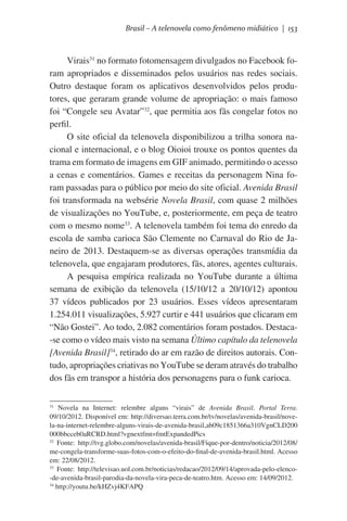 Brasil – A telenovela como fenômeno midiático | 153

Virais31 no formato fotomensagem divulgados no Facebook foram apropriados e disseminados pelos usuários nas redes sociais.
Outro destaque foram os aplicativos desenvolvidos pelos produtores, que geraram grande volume de apropriação: o mais famoso  
foi “Congele seu Avatar”32, que permitia aos fãs congelar fotos no
perfil.
O site oficial da telenovela disponibilizou a trilha sonora nacional e internacional, e o blog Oioioi trouxe os pontos quentes da
trama em formato de imagens em GIF animado, permitindo o acesso
a cenas e comentários. Games e receitas da personagem Nina foram passadas para o público por meio do site oficial. Avenida Brasil
foi transformada na websérie Novela Brasil, com quase 2 milhões
de visualizações no YouTube, e, posteriormente, em peça de teatro
com o mesmo nome33. A telenovela também foi tema do enredo da
escola de samba carioca São Clemente no Carnaval do Rio de Janeiro de 2013. Destaquem-se as diversas operações transmídia da
telenovela, que engajaram produtores, fãs, atores, agentes culturais.
A pesquisa empírica realizada no YouTube durante a última
semana de exibição da telenovela (15/10/12 a 20/10/12) apontou
37 vídeos publicados por 23 usuários. Esses vídeos apresentaram
1.254.011 visualizações, 5.927 curtir e 441 usuários que clicaram em
“Não Gostei”. Ao todo, 2.082 comentários foram postados. Destaca-se como o vídeo mais visto na semana Último capítulo da telenovela
[Avenida Brasil]34, retirado do ar em razão de direitos autorais. Contudo, apropriações criativas no YouTube se deram através do trabalho
dos fãs em transpor a história dos personagens para o funk carioca.
Novela na Internet: relembre alguns “virais” de Avenida Brasil. Portal Terra.
09/10/2012. Disponível em: http://diversao.terra.com.br/tv/novelas/avenida-brasil/novela-na-internet-relembre-alguns-virais-de-avenida-brasil,ab09c1851366a310VgnCLD200
000bbcceb0aRCRD.html?vgnextfmt=fmtExpandedPics
32
Fonte: http://tvg.globo.com/novelas/avenida-brasil/Fique-por-dentro/noticia/2012/08/
me-congela-transforme-suas-fotos-com-o-efeito-do-final-de-avenida-brasil.html. Acesso
em: 22/08/2012.
33
Fonte: http://televisao.uol.com.br/noticias/redacao/2012/09/14/aprovada-pelo-elenco-de-avenida-brasil-parodia-da-novela-vira-peca-de-teatro.htm. Acesso em: 14/09/2012.
34
http://youtu.be/kHZvj4KFAPQ
31

 