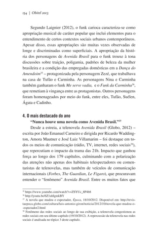 154 | Obitel 2013

Segundo Laignier (2012), o funk carioca caracteriza-se como
apropriação musical de caráter popular que inclui elementos para o
entendimento de certos contextos sociais urbanos contemporâneos.
Apesar disso, essas apropriações são muitas vezes observadas de
longe e discriminadas como superficiais. A apropriação da história dos personagens de Avenida Brasil para o funk trouxe à tona
discussões sobre traição, poligamia, padrões de beleza da mulher
brasileira e a condição das empregadas domésticas em a Dança do
Amendoim35 – protagonizada pela personagem Zezé, que trabalhava
na casa de Tufão e Carminha. As personagens Nina e Carminha
também ganharam o funk Me serve vadia, e o Funk da Carminha36,
que remetiam à vingança entre as protagonistas. Outros personagens
foram homenageados por meio do funk, entre eles, Tufão, Suélen,
Ágata e Cadinho.

4. O mais destacado do ano
“Nunca houve uma novela como Avenida Brasil.”37
Desde a estreia, a telenovela Avenida Brasil (Globo, 2012) –
escrita por João Emanuel Carneiro e dirigida por Ricardo Waddington, Amora Mautner e José Luiz Villamarim – foi destaque em todos os meios de comunicação (rádio, TV, internet, redes sociais38),
que repercutiam o impacto da trama das 21h. Impacto que ganhou
força ao longo dos 179 capítulos, culminando com a polarização
das atenções não apenas dos habituais telespectadores ou comentaristas de telenovelas, mas também de veículos de comunicação
internacionais (Forbes, The Guardian, Le Figaro), que procuravam
entender o “fenômeno” Avenida Brasil. Entre os muitos fatos que
https://www.youtube.com/watch?v=ZSYUc_8P4b8
http://youtu.be/6Z1uhIgmkBY
37
A novela que mudou o espectador, Época, 18/10/2012. Disponível em: http://revistaepoca.globo.com/cultura/luis-antonio-giron/noticia/2012/10/novela-que-mudou-o-espectador2.html
38
Fenômeno das redes sociais ao longo de sua exibição, a telenovela congestionou as
redes sociais em seu último capítulo (19/10/2012). A repercussão da telenovela nas redes
sociais é analisada no tópico 3 deste capítulo.
35
36

 
