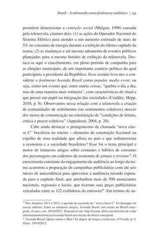Brasil – A telenovela como fenômeno midiático | 155

permitem dimensionar a comoção social (Mulgan, 1990) causada
pela telenovela, citamos dois: (1) as ações do Operador Nacional do
Sistema Elétrico para atender a um aumento estimado de mais de
5% no consumo de energia durante a exibição do último capítulo da
trama; (2) as mudanças e até mesmo adiamento de eventos públicos
planejados para o mesmo horário de exibição da telenovela. Destaca-se aqui o cancelamento, em pleno período de campanha para
as eleições municipais, de um importante comício político do qual
participaria a presidente da República. Esse cenário leva-nos a considerar o fenômeno Avenida Brasil como popular media event, ou
seja, como um evento que, entre outras coisas, “quebra o dia a dia,
mas de uma maneira mais rotineira”, com características de ritual e
que possui um papel na integração das sociedades (Couldry; Hepp,
2010, p. 8). Observamos nessa relação com a telenovela a criação
de comunidades de sentimentos (ou sentimentos coletivos) através
dos meios de comunicação na constituição de “condições de leitura,
crítica e prazer coletivos” (Appadurai, 2004, p. 20).
Cabe ainda destacar o protagonismo da chamada “nova classe C” brasileira no roteiro – elemento de construção ficcional ou
espelho de uma realidade que aflora no país e que redimensiona
a economia e a sociedade brasileiras? Esse foi o tema principal e
motor de inúmeros artigos sobre costumes e hábitos de consumo
dos personagens em cadernos de economia de jornais e revistas39. O
crescimento constante do engajamento da audiência ao longo da trama acarretou a preparação de campanhas publicitárias com até seis
meses de antecedência para aproveitar a audiência recorde esperada para o capítulo final, que arrebanhou mais de 500 anunciantes
nacionais, regionais e locais, que tiveram suas peças publicitárias
veiculadas entre as 122 exibidoras da emissora40. Em termos de au39
Nos Anuários 2011 e 2012, a questão da ascensão da “ nova classe C” foi destaque em
nossas análises. Entre os inúmeros artigos, Avenida Brasil: um retrato do Brasil emergente, Exame.com, 10/10/2012. Disponível em: http://exame.abril.com.br/estilo-de-vida/
entretenimento/noticias/avenida-brasil-um-retrato-do-brasil-emergente
40
Avenida Brasil: Quem matou o Max? Só depois de longos comerciais. O Estado de S.
Paulo, 19/10/2012.

 