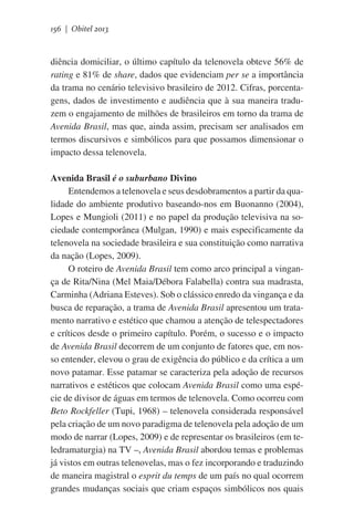 156 | Obitel 2013

diência domiciliar, o último capítulo da telenovela obteve 56% de
rating e 81% de share, dados que evidenciam per se a importância
da trama no cenário televisivo brasileiro de 2012. Cifras, porcentagens, dados de investimento e audiência que à sua maneira traduzem o engajamento de milhões de brasileiros em torno da trama de
Avenida Brasil, mas que, ainda assim, precisam ser analisados em
termos discursivos e simbólicos para que possamos dimensionar o
impacto dessa telenovela.
Avenida Brasil é o suburbano Divino
Entendemos a telenovela e seus desdobramentos a partir da qualidade do ambiente produtivo baseando-nos em Buonanno (2004),
Lopes e Mungioli (2011) e no papel da produção televisiva na sociedade contemporânea (Mulgan, 1990) e mais especificamente da
telenovela na sociedade brasileira e sua constituição como narrativa
da nação (Lopes, 2009).
O roteiro de Avenida Brasil tem como arco principal a vingança de Rita/Nina (Mel Maia/Débora Falabella) contra sua madrasta,
Carminha (Adriana Esteves). Sob o clássico enredo da vingança e da
busca de reparação, a trama de Avenida Brasil apresentou um tratamento narrativo e estético que chamou a atenção de telespectadores
e críticos desde o primeiro capítulo. Porém, o sucesso e o impacto
de Avenida Brasil decorrem de um conjunto de fatores que, em nosso entender, elevou o grau de exigência do público e da crítica a um
novo patamar. Esse patamar se caracteriza pela adoção de recursos
narrativos e estéticos que colocam Avenida Brasil como uma espécie de divisor de águas em termos de telenovela. Como ocorreu com
Beto Rockfeller (Tupi, 1968) – telenovela considerada responsável
pela criação de um novo paradigma de telenovela pela adoção de um
modo de narrar (Lopes, 2009) e de representar os brasileiros (em teledramaturgia) na TV –, Avenida Brasil abordou temas e problemas
já vistos em outras telenovelas, mas o fez incorporando e traduzindo
de maneira magistral o esprit du temps de um país no qual ocorrem
grandes mudanças sociais que criam espaços simbólicos nos quais

 
