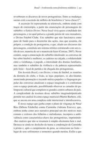 Brasil – A telenovela como fenômeno midiático | 157

reverberam os discursos de novos protagonistas. Entre as mudanças
sociais está a ascensão de milhões de brasileiros à “nova classe C”.
A ascensão foi representada na telenovela, embora ainda com
traços de estereotipia, a partir das enunciações de personagens do
subúrbio: o fictício Divino. Nesse local vivia quase a totalidade dos
personagens, e no qual pulsava a grande paixão de seus moradores,
o Divino Futebol Clube. Um subúrbio que não funcionava como
pano de fundo para o desenrolar das ações, mas que assumia, ele
próprio, a condição de protagonista, e que, aliado aos discursos das
personagens, constituía um sistema retórico estruturado com um estilo de uso, maneira de ser e maneira de fazer (Certeau, 2007). Nesse
cenário, surge a enunciação do subúrbio idealizado: as conversas de
bar sobre futebol e mulheres, as cadeiras na calçada, a solidariedade
entre a vizinhança, o pagode, a intensidade dos dramas familiares,
mas também o subúrbio da violência e da pobreza representadas
pelo lixão – local de partida e de chegada dos protagonistas.
Em Avenida Brasil, e no Divino, o time de futebol, as reuniões
da diretoria do clube, o lixão, as lojas populares, os alto-falantes
anunciando promoções e tocando música popular e a linguagem popular das conversas atualizam o espaço imaginado e o confrontam
com o espaço praticado, possibilitando observar as camadas do palimpsesto cultural que compõem os grandes centros urbanos do país.
A complexidade da tessitura desse subúrbio imaginado/praticado
permite-nos analisá-lo como espaço matricial (Martin-Barbero, s/d),
que se ancora em uma complexa rede intertextual e interdiscursiva.
É nesse espaço que ganha corpo o plano de vingança de Nina/
Rita (Débora Falabella) contra Carminha (Adriana Esteves), que,
embora tenha como arco narrativo principal um dos motivos mais
comuns e exitosos dos folhetins e melodramas, incorpora a ambivalência como característica-chave das protagonistas, imprimindo-lhes matizes que não se resumem à simples dicotomia bem x mal.
Destaca-se ainda no desfecho da trama a condenação de Carminha
à prisão e, após o cumprimento da pena, ao ostracismo no lixão –
lugar de seus sofrimentos e tormentos quando menina. Exílio a que

 