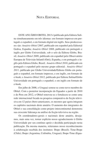 Nota Editorial

ESTE ANUÁRIO OBITEL 2013 é publicado pela Editora Sulina simultaneamente em três idiomas: em formato impresso em português e espanhol, e em formato digital em inglês. Seus predecessores são: Anuário Obitel 2007, publicado em espanhol pela Editorial
Gedisa, Espanha; Anuário Obitel 2008, publicado em português e
inglês por Globo Universidade, sob o selo da Editora Globo, Brasil; Anuário Obitel 2009, publicado em espanhol pelo Observatório
Europeu de Televisão Infantil (Oeti), Espanha, e em português e inglês pela Editora Globo, Brasil;  Anuário Obitel 2010, publicado em
português e espanhol pelo mesmo grupo editorial;  Anuário Obitel
2011, publicado por Globo Universidade/Editora Globo em português e espanhol, em formato impresso, e em inglês, em formato de
e-book; e Anuário Obitel 2012, publicado por Editora Sulina/Globo
Universidade em português e espanhol, e em inglês em formato de
e-book.
Em julho de 2008, o Uruguai somou-se como novo membro do
Obitel. Com a posterior incorporação do Equador a partir de 2010
e do Peru em 2012, o Obitel renovou-se e fortaleceu-se como uma
rede internacional focada na pesquisa comparativa da ficção televisiva em 12 países ibero-americanos, os mesmos que agora integram
os capítulos nacionais deste anuário. O aumento dos integrantes do
Obitel e sua consolidação como projeto intercontinental demonstra
sua crescente liderança na análise da ficção televisiva na região.
Os coordenadores-gerais e nacionais deste anuário, desejamos, mais uma vez, tornar explícito nosso agradecimento à Globo
Universidade por seu contínuo apoio e decidida participação nesta
publicação. Da mesma maneira, reiteramos nosso reconhecimento
à colaboração recebida dos institutos: Ibope (Brasil); Time-Ibope
(Chile); Ibope (Argentina, Colômbia, Uruguai); Ibope-Time (Equa-

 