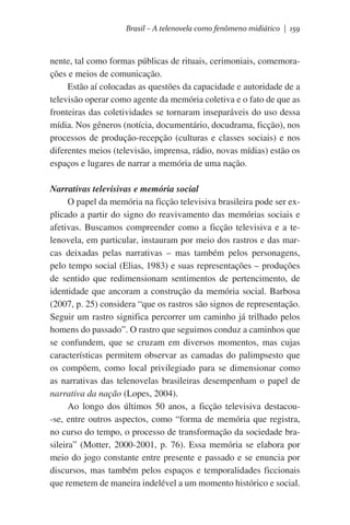 Brasil – A telenovela como fenômeno midiático | 159

nente, tal como formas públicas de rituais, cerimoniais, comemorações e meios de comunicação.
Estão aí colocadas as questões da capacidade e autoridade de a
televisão operar como agente da memória coletiva e o fato de que as
fronteiras das coletividades se tornaram inseparáveis do uso dessa
mídia. Nos gêneros (notícia, documentário, docudrama, ficção), nos
processos de produção-recepção (culturas e classes sociais) e nos
diferentes meios (televisão, imprensa, rádio, novas mídias) estão os
espaços e lugares de narrar a memória de uma nação.
Narrativas televisivas e memória social
O papel da memória na ficção televisiva brasileira pode ser explicado a partir do signo do reavivamento das memórias sociais e
afetivas. Buscamos compreender como a ficção televisiva e a telenovela, em particular, instauram por meio dos rastros e das marcas deixadas pelas narrativas – mas também pelos personagens,
pelo tempo social (Elias, 1983) e suas representações – produções
de sentido que redimensionam sentimentos de pertencimento, de
identidade que ancoram a construção da memória social. Barbosa
(2007, p. 25) considera “que os rastros são signos de representação.
Seguir um rastro significa percorrer um caminho já trilhado pelos
homens do passado”. O rastro que seguimos conduz a caminhos que
se confundem, que se cruzam em diversos momentos, mas cujas
características permitem observar as camadas do palimpsesto que
os compõem, como local privilegiado para se dimensionar como
as narrativas das telenovelas brasileiras desempenham o papel de
narrativa da nação (Lopes, 2004).
Ao longo dos últimos 50 anos, a ficção televisiva destacou-se, entre outros aspectos, como “forma de memória que registra,
no curso do tempo, o processo de transformação da sociedade brasileira” (Motter, 2000-2001, p. 76). Essa memória se elabora por
meio do jogo constante entre presente e passado e se enuncia por
discursos, mas também pelos espaços e temporalidades ficcionais
que remetem de maneira indelével a um momento histórico e social.

 