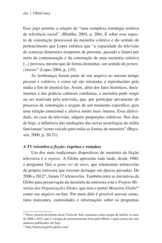 160 | Obitel 2013

Esse jogo permite a criação de “uma complexa estratégia retórica
de referência social”. (Bhabha, 2003, p. 206). É sobre esse aspecto de construção processual da memória coletiva e do sentido de
pertencimento que Lopes enfatiza que “a capacidade da televisão
de conectar dimensões temporais de presente, passado e futuro por
meio da comemoração e da construção de uma memória coletiva
[...] provoca, mesmo que de forma elementar, um sentido de pertencimento” (Lopes 2004, p. 135).
As lembranças fazem parte de um arquivo ao mesmo tempo
pessoal e coletivo, e como tal são retratadas e reproduzidas pela
mídia a fim de eternizá-las. Assim, além dos fatos históricos, documentais e das práticas culturais cotidianas, a memória pode surgir
ou ser reativada pela televisão, que, por participar ativamente do
processo de construção e resgate de um momento específico, gera
uma relação emocional e afetiva muito mais intensa. Essa afetividade, no caso da televisão, adquire proporções coletivas. Nos dias
de hoje, a influência das mediações das novas tecnologias de mídia
funcionam “como veículo para todas as formas de memória” (Huyssen, 2000, p. 20-21).
A TV relembra a ficção: reprises e remakes
Um dos mais tradicionais dispositivos de memória da ficção
televisiva é a reprise. A Globo apresenta toda tarde, desde 1980,
o programa Vale a pena ver de novo, que retransmite telenovelas
da própria emissora que tiveram destaque em épocas passadas. De
2006 a 201241, foram 17 telenovelas. Também entre as iniciativas da
Globo para preservação da memória da emissora está o Projeto Memória das Organizações Globo, que tem o portal Memória Globo42
como seu arquivo on-line. Por meio dele é possível acessar cenas,
fatos marcantes, curiosidades e informações sobre os programas
Para o desenvolvimento deste Tema do Ano, tomamos como tempo de análise os anos
de 2006 a 2012, que é o tempo do monitoramento feito pelo Obitel, o qual consta dos sete
anuários publicados até hoje.
42
http://memoriaglobo.globo.com/
41

 