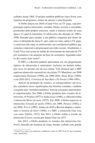 Brasil – A telenovela como fenômeno midiático | 161

exibidos desde 1965. O projeto também publicou cinco livros com
registros de programas, relatos de autores e uma biografia.
A Globo lançou em 2010 o Canal Viva, na TV paga, cuja programação reprisa minisséries, seriados, filmes, novelas e variedades
produzidos pela própria emissora, sendo a maioria ícones de uma
época. O canal já transmitiu 12 telenovelas das décadas de 1980 e
1990. Pensado para atender a um público composto por donas de
casa e à demanda da classe C, que, cada vez mais, adere à TV paga,
o canal tem tido entre os adolescentes um considerável público que
comenta e repercute a programação nas redes sociais. Atualmente, o
Canal Viva está acima da média de crescimento do mercado de TV
por assinatura e do aumento da base de assinantes, figurando entre
os dez canais mais vistos43.
O SBT e a Record também apresentam em sua programação
reprises de telenovelas e minisséries, inclusive no horário nobre,
por vezes no mesmo ano de sua estreia. Vale destacar que o SBT
reprisou telenovelas memoráveis da extinta TV Manchete: em 2008
reapresentou Pantanal (1990); em 2009-2010, Dona Beija (1986);
e em 2010-2011, A história de Ana Raio e Zé Trovão (1990-1991).
Através da produção de remakes, os telespectadores são levados a produzir novas significações das histórias contadas e também
a resgatar uma “memória midiática” feita de sensações anteriormente experienciadas. Em 2006, a Globo produziu dois remakes de telenovelas, O Profeta (1977) e Sinhá moça (1986), e a Record exibiu
a telenovela Bicho do mato (1972). Em 2008, a Globo regravou as
telenovelas Ciranda de pedra (1981); em 2009, Paraíso (1982); e
em 2010, Ti-ti-ti (1985). Ainda em 2010 a Record adaptou a minissérie A história de Ester (1998), e o SBT, a telenovela Uma rosa
com amor (Globo, 1973). Em 2011, a Globo exibiu o remake da
telenovela O Astro, escrita por Janete Clair em 1977.
Em 2012, a Globo produziu os remakes das telenovelas Gabriela, baseada em romance de Jorge Amado, exibida com grande
43
Canal Viva cresce em cobertura e audiência e entra no TOP 10 da TV por assinatura.
UOL. 18/04/2012.

 