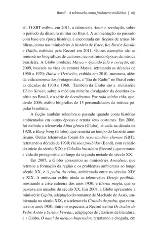 Brasil – A telenovela como fenômeno midiático | 163

sil. O SBT exibiu, em 2011, a telenovela Amor e revolução, sobre
o período da ditadura militar no Brasil. A ambientação no passado
com base em época histórica é encontrada em ficções de temas bíblicos, como nas minisséries A história de Ester, Rei Davi e Sansão
e Dalila, exibidas pela Record em 2011. Outros exemplos são as
minisséries biográficas de cantores, reconstruindo épocas da música
brasileira. A Globo produziu Maysa – Quando fala o coração, em
2009, baseada na vida da cantora Maysa, retratando as décadas de
1950 a 1970; Dalva e Herivelto, exibida em 2010, mostrava, além
da vida amorosa dos protagonistas, a “Era do Rádio” no Brasil entre
as décadas de 1930 e 1960.  Também da Globo são a  minissérie
Chico Xavier, sobre o médium mineiro divulgador da doutrina espírita no Brasil, e a série de docudramas Por toda minha vida, que,
desde 2006, exibiu biografias de 15 personalidades da música popular brasileira.
A ficção também relembra o passado quando conta histórias
ambientadas em outras épocas e retrata seus costumes. Em 2006,
foi exibida a telenovela Alma gêmea (Globo), situada na década de
1920, e Bang bang (Globo), que remetia ao tempo do faroeste americano. Outras telenovelas foram Os ricos também choram (SBT),
retratando a década de 1930; Paixões proibidas (Band), com cenário
do início do século XIX; e Cidadão brasileiro (Record), que retratou
a vida do protagonista ao longo da segunda metade do século XX.
Em 2007, a Globo apresentou as minisséries Amazônia, que
retratou a formação da região e os problemas ambientais ao longo
século XX, e A pedra do reino, ambientada entre os séculos XIV
e XIX. A emissora exibiu ainda as telenovelas Desejo proibido,
mostrando a crise cafeeira dos anos 1930, e Eterna magia, que se
passava em meados do século XX. Em 2008, a Globo apresentou a
minissérie Capitu, adaptação do romance de Machado de Assis, ambientada no século XIX, e a telenovela Ciranda de pedra, que retratava os anos 1950. Entre os especiais, a Record exibiu Os óculos de
Pedro Antão e Sertão: Veredas, adaptações de clássicos da literatura,
e a Globo, O natal do menino Imperador, retratando a chegada, em

 