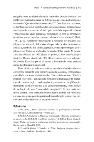 Brasil – A telenovela como fenômeno midiático | 165

pesquisa sobre as telenovelas mais lembradas (porque queridas) do
público perguntando a cerca de 200 pessoas nas ruas, no Facebook e
no seu site “Que novela marcou sua vida?”. Com base nas respostas,
as lembranças foram reelaboradas, ressemantizadas, reapropriadas
na criação de um enredo: afinal, “pela memória, o passado não só
vem à tona das águas presentes, misturando-se com as percepções
imediatas, como também empurra, ‘desloca’ estas últimas” (Bosi,
1987, p. 9). Retratando personagens e situações do universo das
telenovelas, o enredo falou dos telespectadores, dos produtores e
artistas e, também, dos títulos, capítulos, cenas e personagens de 54
telenovelas. Todas as lembradas foram da Globo, sendo 28 produzidas nas décadas de 1970 (Selva de pedra, O bem amado, Roque
Santeiro, Dancin’ days) e de 1980 (Ti-ti-ti, Sinhá moça, O salvador
da pátria). Esse fato por si só reitera a importância desse período
para a teledramaturgia nacional.
Uma história da telenovela foi recordada e televisionada e se
apresentou mediante uma narrativa cantada, dançada, coreografada
e desfilada por uma escola de samba. Caberia falar de uma “história
popular televisiva”, configurada mediante a intersecção de exercícios de dramatização, condensação argumentativa, simplificação,
tratamento dúctil do passado e de compartilhamento, como espaço
de mediação, de uma “comunidade imaginada”, de uma certa memória comum. Essa memoria é naturalmente nutrida por referentes
existenciais, o que permite práticas de identificação guiadas por mecanismos de lembrança e de reconhecimento.

Referências
APPADURAI, Arjun. Dimensões culturais da globalização: a modernidade sem peias. Lisboa: Editorial Teorema, 2004.
BARBOSA, Marialva C. Meios de comunicação e história: um universo
de possíveis. In: RIBEIRO, Ana Paula Goulart; FERREIRA, Lucia Maria A.
(orgs.) Mídia e memória: a produção de sentidos nos meios de comunicação.
Rio de Janeiro: Mauad X, 2007.
BENJAMIN, Walter. O Narrador. In: Walter Benjamin. Magia e técnica,
arte e política. São Paulo: Brasiliense, 1986.

 