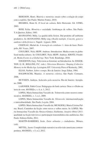 166 | Obitel 2013

BERGSON, Henri. Matéria e memória: ensaio sobre a relação do corpo
com o espírito. São Paulo: Martins Fontes, 2010.
BHABHA, Homi K. O local da cultura. Belo Horizonte: Ed. UFMG,
2003.
BOSI, Ecléa. Memória e sociedade: lembranças de velhos. São Paulo:
T.A.Queiroz, Editor, 1983.
BUONANNO, Milly. La qualità della fiction. Dal prodotto all’ambiente
produttivo. In: BUONANNO, Milly (org.) Realtà multiple. Concetti, generi e
audience della fiction tv. Napoli:  Liguori, 2004.
CERTEAU, Michel de. A invenção do cotidiano: 1. Artes de fazer. Petrópolis, RJ: Vozes, 2007.
COULDRY, Nick; HEPP, Andreas. Introduction: Media events in globalized media cultures. In: COULDRY, Nick; HEPP, Andreas; KROTZ, Friedrich. Media Events in a Global Age. New York: Routledge, 2010.
EDGERTON, Gary. Television as historian: an Introduction. In: EDGERTON, G. R.; ROLLINS, P.C. (eds.). Television Histories: Shaping Collective
Memory in the Media Age. Lexington, KY: University Press of Kentucky, 2001.
ELIAS, Norbert. Sobre o tempo. Rio de Janeiro: Jorge Zahar, 1984.
HALBWACHS, Maurice. A memória coletiva. São Paulo: Centauro,
2006.
HUYSSEN, Andreas. Seduzidos pela memória. Rio de Janeiro: Aeroplano, 2000.
LAIGNIER, Pablo Cezar. Pedagogias do funk carioca: Deus e o Diabo na
terra do som. MATRIZes, v. 6, n. 1, 2012.
LOPES, Maria Immacolata Vassallo de. Telenovela como recurso comunicativo. MATRIZEs, v. 3, n.1, 2009.
LOPES, Maria Immacolata Vassallo de. Telenovela: internacionalização
e interculturalidade. São Paulo, Loyola, 2004.
LOPES. Maria Immacolata Vassallo de; MUNGIOLI, Maria Cristina Palma. Brasil, Caminhos da ficção: entre novos e velhos meios. In: LOPES. Maria Immacolata Vassallo de; Orozco-Gómez, Guillermo. Anuário Obitel 2011:
qualidade na ficção televisiva e participação transmidiática das audiências. São
Paulo: Editora Globo, 2011.
MARTÍN-BARBERO, Jesús. Entre urbanías y ciudadanías. Mimeo,
(s/d).
MITTEL, Jason. Complexidade narrative na televisão americana contemporânea. MATRIZEs, v.5, n.2, 2012.

 
