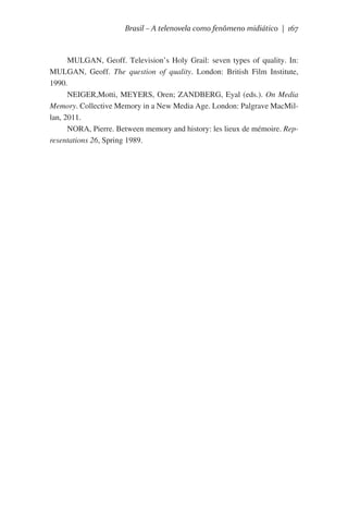 Brasil – A telenovela como fenômeno midiático | 167

MULGAN, Geoff. Television’s Holy Grail: seven types of quality. In:
MULGAN, Geoff. The question of quality. London: British Film Institute,
1990.
NEIGER,Motti, MEYERS, Oren; ZANDBERG, Eyal (eds.). On Media
Memory. Collective Memory in a New Media Age. London: Palgrave MacMillan, 2011.
NORA, Pierre. Between memory and history: les lieux de mémoire. Representations 26, Spring 1989.

 