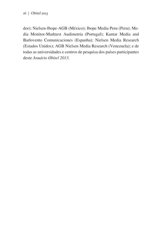 16 | Obitel 2013

dor); Nielsen-Ibope-AGB (México); Ibope Media Peru (Peru); Media Monitor-Marktest Audimetria (Portugal); Kantar Media and
Barlovento Comunicaciones (Espanha); Nielsen Media Research
(Estados Unidos); AGB Nielsen Media Research (Venezuela); e de
todas as universidades e centros de pesquisa dos países participantes
deste Anuário Obitel 2013.

 
