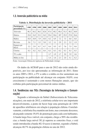 172 | Obitel 2013

1.3. Inversão publicitária na mídia
Tabela A. Distribuição da inversão publicitária – 2011
Participação
1985 1990 1995 2000 2005 2007 2008 2009 2010 2011
percentual (%)
Televisão

46,3

44,2

46,3

42,8

47,4

48,2

48,4

51,5

48,2

44,9

Diários

35,0

34,5

35,3

34,5

29,4

28,6

287

25,9

27,0

26,6

Rádios

10,5

10,9

7,9

10,5

8,2

6,9

7,2

7,5

6,8

6,8

Revistas

5,8

7,3

3,5

5,0

3,2

3,1

2,9

2,3

2,2

1,9

Espaços públicos

2,2

2,9

6,7

6,7

8,4

9,5

8,7

7,6

7,5

8,6

Cinema

0,3

0,2

0,2

0,4

0,3

0,3

0,2

0,3

0,3

0,3

1,7

1,9

1,7

2,0

3,9

4,6

1,4

1,6

2,3

2,8

4,1

6,2

TV a cabo

 

Mídia on-line

 

 

 

 

Fonte: Associação Chilena de Agências de Publicidade (Achap)

Os dados da ACHAP para o ano de 2012 não estão ainda disponíveis, por isso são apresentadas as informação de 2011. Entre
os anos 2005 e 2011, a TV a cabo e a mídia on-line aumentam sua
participação na publicidade até alcançar em conjunto 10,8%; esse
crescimento é sustentado e com menos flutuações anuais, que são
exibidas pela participação percentual de outras mídias.

1.4. Tendências nas TICs (Tecnologia da Informação e Comunicação)
Segundo a informação da Subtel (Subsecretaria de Telecomunicações), em maio de 2012, a telefonia celular teve um importante
desenvolvimento, a ponto de haver hoje uma penetração de 130%
de aparelhos telefônicos em relação à população chilena. Correlativamente, a telefonia fixa mantém um lento, mas constante descenso,
alcançando somente 19,4% de penetração para cada cem habitantes.
A banda larga fixa e móvel, em conjunto, chega a 50% das residências; a banda larga móvel 3G já superou as conexões fixas, e está
sendo introduzida a banda 4G. O aceso à internet, segundo a Subtel,
alcançou 40,7% da população chilena no ano de 2012.

 