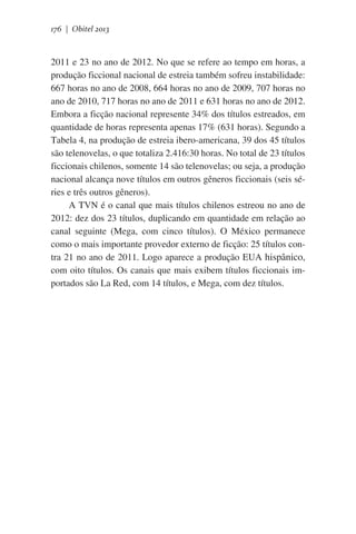 176 | Obitel 2013

2011 e 23 no ano de 2012. No que se refere ao tempo em horas, a
produção ficcional nacional de estreia também sofreu instabilidade:
667 horas no ano de 2008, 664 horas no ano de 2009, 707 horas no
ano de 2010, 717 horas no ano de 2011 e 631 horas no ano de 2012.
Embora a ficção nacional represente 34% dos títulos estreados, em
quantidade de horas representa apenas 17% (631 horas). Segundo a
Tabela 4, na produção de estreia ibero-americana, 39 dos 45 títulos
são telenovelas, o que totaliza 2.416:30 horas. No total de 23 títulos
ficcionais chilenos, somente 14 são telenovelas; ou seja, a produção
nacional alcança nove títulos em outros gêneros ficcionais (seis séries e três outros gêneros).
A TVN é o canal que mais títulos chilenos estreou no ano de
2012: dez dos 23 títulos, duplicando em quantidade em relação ao
canal seguinte (Mega, com cinco títulos). O México permanece
como o mais importante provedor externo de ficção: 25 títulos contra 21 no ano de 2011. Logo aparece a produção EUA hispânico,
com oito títulos. Os canais que mais exibem títulos ficcionais importados são La Red, com 14 títulos, e Mega, com dez títulos.

 