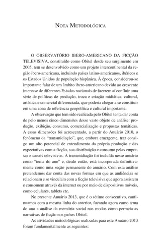 Nota Metodológica

O OBSERVATÓRIO IBERO-AMERICANO DA FICÇÃO
TELEVISIVA, constituído como Obitel desde seu surgimento em
2005, tem se desenvolvido como um projeto intercontinental da região ibero-americana, incluindo países latino-americanos, ibéricos e
os Estados Unidos de população hispânica. À época, considerou-se
importante falar de um âmbito ibero-americano devido ao crescente
interesse de diferentes Estados nacionais de fazerem aí confluir uma
série de políticas de produção, troca e criação midiática, cultural,
artística e comercial diferenciada, que poderia chegar a se constituir
em uma zona de referência geopolítica e cultural importante.
A observação que tem sido realizada pelo Obitel tenta dar conta
de pelo menos cinco dimensões desse vasto objeto de análise: produção, exibição, consumo, comercialização e propostas temáticas.
A essas dimensões foi acrescentado, a partir do Anuário 2010, o
fenômeno da “transmidiação”, que, embora emergente, traz consigo um alto potencial de entendimento da própria produção e das
expectativas com a ficção, sua distribuição e consumo pelas empresas e canais televisivos. A transmidiação foi incluída nesse anuário
como “tema do ano” e, desde então, está incorporada definitivamente como uma seção permanente do anuário. Com esta análise
pretendemos dar conta das novas formas em que as audiências se
relacionam e se vinculam com a ficção televisiva que agora assistem
e consomem através da internet ou por meio de dispositivos móveis,
como celulares, tablets etc.
No presente Anuário 2013, que é o sétimo consecutivo, continuamos com a mesma linha do anterior, focando agora como tema
do ano a análise da memória social nos modos como permeia as
narrativas de ficção nos países Obitel.
As atividades metodológicas realizadas para este Anuário 2013
foram fundamentalmente as seguintes:

 