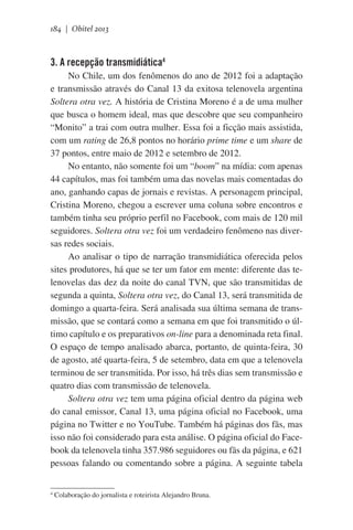 184 | Obitel 2013

3. A recepção transmidiática4
No Chile, um dos fenômenos do ano de 2012 foi a adaptação
e transmissão através do Canal 13 da exitosa telenovela argentina
Soltera otra vez. A história de Cristina Moreno é a de uma mulher
que busca o homem ideal, mas que descobre que seu companheiro
“Monito” a trai com outra mulher. Essa foi a ficção mais assistida,
com um rating de 26,8 pontos no horário prime time e um share de
37 pontos, entre maio de 2012 e setembro de 2012.
No entanto, não somente foi um “boom” na mídia: com apenas
44 capítulos, mas foi também uma das novelas mais comentadas do
ano, ganhando capas de jornais e revistas. A personagem principal,
Cristina Moreno, chegou a escrever uma coluna sobre encontros e
também tinha seu próprio perfil no Facebook, com mais de 120 mil
seguidores. Soltera otra vez foi um verdadeiro fenômeno nas diversas redes sociais.  
Ao analisar o tipo de narração transmidiática oferecida pelos
sites produtores, há que se ter um fator em mente: diferente das telenovelas das dez da noite do canal TVN, que são transmitidas de
segunda a quinta, Soltera otra vez, do Canal 13, será transmitida de
domingo a quarta-feira. Será analisada sua última semana de transmissão, que se contará como a semana em que foi transmitido o último capítulo e os preparativos on-line para a denominada reta final.
O espaço de tempo analisado abarca, portanto, de quinta-feira, 30
de agosto, até quarta-feira, 5 de setembro, data em que a telenovela
terminou de ser transmitida. Por isso, há três dias sem transmissão e
quatro dias com transmissão de telenovela.   
Soltera otra vez tem uma página oficial dentro da página web
do canal emissor, Canal 13, uma página oficial no Facebook, uma
página no Twitter e no YouTube. Também há páginas dos fãs, mas
isso não foi considerado para esta análise. O página oficial do Facebook da telenovela tinha 357.986 seguidores ou fãs da página, e 621
pessoas falando ou comentando sobre a página. A seguinte tabela
4

Colaboração do jornalista e roteirista Alejandro Bruna.

 