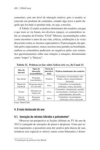186 | Obitel 2013

comentar), com um nível de interação criativo, pois o usuário se
converte em produtor de conteúdos, criando algo novo a partir daquilo que foi dado (o produto-mãe, ou seja, a novela).
A Tabela 12 expõe as práticas dominantes dos usuários, em que
o que mais se viu foram, nos diversos espaços, os comentários sobre as situações da Cristina “Cristi” Moreno, recomendações sobre
como encontrar o amor da sua vida, críticas, celebrações e às vezes
discussões (entre os mesmos espectadores). O personagem, tão querido pelos espectadores, nunca suscitou uma paródia ou hostilidade,
embora os comentários pudessem ser negativos pelos seus reiterados questionamentos sobre suas relações e emoções, denominadas
como “torpes” e “básicas”.
Tabela 12. Práticas on-line sobre Soltera otra vez, do Canal 13
Sites da
internet

Tipos de
interação
transmidiática

Níveis de
interatividade

Site oficial

Programa
transmidiático

Criativa

Página do
Facebook

Programa interativo em rede

Ativa

Twitter

Interação em
tempo real

Ativa

Site do
YouTube

Programa
interativo

Ativa

Práticas dominantes dos usuários
Comentário, recomendação, celebração, crítica, armazenamento,
discussão.
Comentário, recomendação,
celebração, crítica, discussão.
Comentário, interpretação, paródia,
recomendação, celebração, crítica,
armazenamento, discussão.
Comentário, recomendação,
      celebração, crítica, discussão.

Fonte: Obitel Chile

4. O mais destacado do ano
4.1. Inovação de retratos híbridos e polivalentes5
Observar em perspectiva as ficções chilenas na TV do ano de
2012 é carregado de sensações de prazer e desprazer. Umas por serem inquietantes e possuírem uma dor atrativa pela dureza de suas
temáticas (em especial as séries); outras como hilariantes e disten5

Contribuição do professor Luis Breull.

 