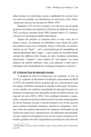 Chile – Mudanças na indústria | 187

didos retratos de estereótipos sociais, coabitando de novelas leves
em torno da comédia até melodramas do mais puro estilo latino-americano clássico das décadas de 1960 e 1970.
Enquanto a TV de livre recepção viveu um novo ano de queda
geral em seus índices de audiência (29 pontos de média de rating em
2012, em baixa constante desde 2003, quando obteve 37,3 pontos),
a ficção teve um impacto médio ambivalente.
Alguns dos projetos se situaram entre os mais vistos da indústria; outros, em absoluta invisibilidade, como ofertas de canais
não propícios para esses conteúdos. Séries e telesséries se transformaram em um “lugar” – sob a conceitualização do antropólogo da
sobremodernidade Marc Augé6 –, como espaço de reconhecimento
comum dos públicos sobre formas de vida e temáticas identitárias
transversais. “Lugares” como antítese de “não lugares” ou zonas
públicas de trânsito anônimo, vazio, sem importar o outro nem a
alteridade como fundamento de socialização integrada e proativa.  

4.2. A obscura face da educação escolar
A irrupção da série El reemplazante nas segundas, às 23h, na
TVN (11 capítulos de 60 minutos de duração, transmitidos de 08/10
a 17/12), da produtora Parox, permitiu que nos conectássemos com
um espaço simbólico carregado de urgente sentido-país. Os protestos de cidadãos por melhora na qualidade da educação foi parte importante da hegemonia das demandas sociais da última década, em
especial nos anos 2011 e 2012. Uma realidade dramática e angustiante, centrada em um liceu subvencionado de uma comuna popular
do sul de Santiago, em que o sistema formativo nos revela sua cara
mais violenta, excludente, impudica, miserável e antagônica. A trama é sobre um modelo educacional de conquistas disfarçadas de um
negócio de equívocos e autoequívocos, de induvidosa precariedade,
em que o papel do protagonista recai em um exitoso engenheiro dedicado a grandes inversões especulativas que fracassa como fruto da
AUGÉ, Marc. La vida en doble: etnología, viaje, escritura. Buenos Aires: Editora Paidós, 2012.

6

 