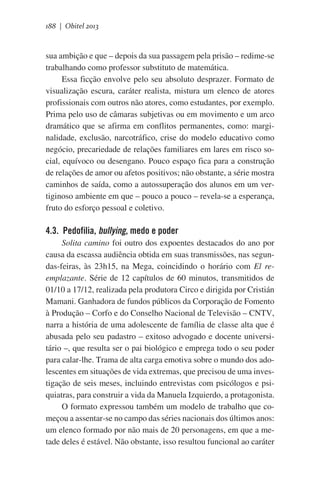 188 | Obitel 2013

sua ambição e que – depois da sua passagem pela prisão – redime-se
trabalhando como professor substituto de matemática.
Essa ficção envolve pelo seu absoluto desprazer. Formato de
visualização escura, caráter realista, mistura um elenco de atores
profissionais com outros não atores, como estudantes, por exemplo.
Prima pelo uso de câmaras subjetivas ou em movimento e um arco
dramático que se afirma em conflitos permanentes, como: marginalidade, exclusão, narcotráfico, crise do modelo educativo como
negócio, precariedade de relações familiares em lares em risco social, equívoco ou desengano. Pouco espaço fica para a construção
de relações de amor ou afetos positivos; não obstante, a série mostra
caminhos de saída, como a autossuperação dos alunos em um vertiginoso ambiente em que – pouco a pouco – revela-se a esperança,
fruto do esforço pessoal e coletivo.

4.3. Pedofilia, bullying, medo e poder
Solita camino foi outro dos expoentes destacados do ano por
causa da escassa audiência obtida em suas transmissões, nas segundas-feiras, às 23h15, na Mega, coincidindo o horário com El reemplazante. Série de 12 capítulos de 60 minutos, transmitidos de
01/10 a 17/12, realizada pela produtora Circo e dirigida por Cristián
Mamani. Ganhadora de fundos públicos da Corporação de Fomento
à Produção – Corfo e do Conselho Nacional de Televisão – CNTV,
narra a história de uma adolescente de família de classe alta que é
abusada pelo seu padastro – exitoso advogado e docente universitário –, que resulta ser o pai biológico e emprega todo o seu poder
para calar-lhe. Trama de alta carga emotiva sobre o mundo dos adolescentes em situações de vida extremas, que precisou de uma investigação de seis meses, incluindo entrevistas com psicólogos e psiquiatras, para construir a vida da Manuela Izquierdo, a protagonista.
O formato expressou também um modelo de trabalho que começou a assentar-se no campo das séries nacionais dos últimos anos:
um elenco formado por não mais de 20 personagens, em que a metade deles é estável. Não obstante, isso resultou funcional ao caráter

 