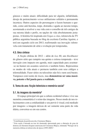 190 | Obitel 2013

ginosos e muito atuais: dificuldade para ter alguém, infidelidade,
desejo de pertencimento versus utilitarismo solitário e permanente
incerteza. Outros aspectos do personagem o fazem humano e querido, como anti-heroína, torpe, distraída e aguda ao mesmo tempo,
acostumada a resolver a sua vida com o conselho de três amigas da
sua mesma idade e perfis, ou opções de vida absolutamente justapostas. A história foi inspirada em Ciegas a citas, telenovela da TV
pública argentina baseada no blog da escritora Carolina Aguirre, e
terá um segundo ciclo em 2013, reafirmando sua inovação: telenovela com tratamento de série e evolução por temporadas.

4.5. Uma síntese
A ficção chilena de 2012 – além de Los 80, um blockbuster
do gênero série que cumpriu sua quinta e exitosa temporada – teve
inovação com impacto em agenda, mais capacidade para assentar-se no humor em assuntos sensíveis e também fortes. Representou
os modos de vida atuais e permeou também com seus códigos a
telerrealidade. Fazer séries ou telesséries não foi e nem será barato.
Tampouco está isento de riscos, mas demonstrou ser uma massiva, potente e fiel janela para a realidade.

5. Tema do ano: ficção televisiva e memória social7
5.1. As imagens da memória8
O espaço principal em que a cultura ocidental relata e vive sua
memória comunitária é o reino das imagens. Nosso modo de nos relacionarmos com a cotidianidade e seu porvir é visual, está mediado
por imagens: a imagem deixou de ser somente uma parte da vida
diária, converteu-se em seu centro.

Contribuição da professora dra. Constanza Mujica.
Esta seção é baseada na tese de doutorado apresentada para a obtenção de grau de
doutora em literatura hispano-americana de Constanza Mujica, intitulada “Paisajes de la
memoria chilena en telenovelas de época (1995-2005)”.
7
8

 