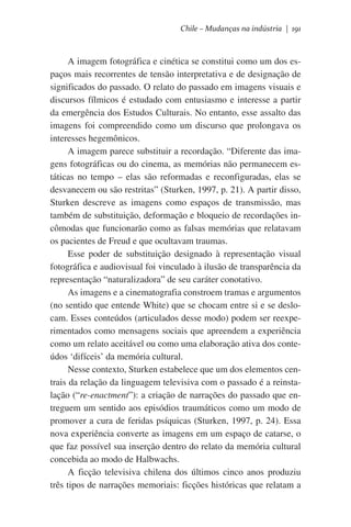 Chile – Mudanças na indústria | 191

A imagem fotográfica e cinética se constitui como um dos espaços mais recorrentes de tensão interpretativa e de designação de
significados do passado. O relato do passado em imagens visuais e
discursos fílmicos é estudado com entusiasmo e interesse a partir
da emergência dos Estudos Culturais. No entanto, esse assalto das
imagens foi compreendido como um discurso que prolongava os
interesses hegemônicos.
A imagem parece substituir a recordação. “Diferente das imagens fotográficas ou do cinema, as memórias não permanecem estáticas no tempo – elas são reformadas e reconfiguradas, elas se
desvanecem ou são restritas” (Sturken, 1997, p. 21). A partir disso,
Sturken descreve as imagens como espaços de transmissão, mas
também de substituição, deformação e bloqueio de recordações incômodas que funcionarão como as falsas memórias que relatavam
os pacientes de Freud e que ocultavam traumas.
Esse poder de substituição designado à representação visual
fotográfica e audiovisual foi vinculado à ilusão de transparência da
representação “naturalizadora” de seu caráter conotativo.
As imagens e a cinematografia constroem tramas e argumentos
(no sentido que entende White) que se chocam entre si e se deslocam. Esses conteúdos (articulados desse modo) podem ser reexperimentados como mensagens sociais que apreendem a experiência
como um relato aceitável ou como uma elaboração ativa dos conteúdos ‘difíceis’ da memória cultural.   
Nesse contexto, Sturken estabelece que um dos elementos centrais da relação da linguagem televisiva com o passado é a reinstalação (“re-enactment”): a criação de narrações do passado que entreguem um sentido aos episódios traumáticos como um modo de
promover a cura de feridas psíquicas (Sturken, 1997, p. 24). Essa
nova experiência converte as imagens em um espaço de catarse, o
que faz possível sua inserção dentro do relato da memória cultural
concebida ao modo de Halbwachs.
A ficção televisiva chilena dos últimos cinco anos produziu
três tipos de narrações memoriais: ficções históricas que relatam a

 