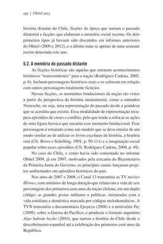 192 | Obitel 2013

história distante do Chile, ficções de época que narram o passado
ditatorial e ficções que elaboram a memória social recente. Os dois
primeiros tipos já haviam sido discutidos em informes anteriores
do Obitel (2009 e 2012), e o último trata-se apenas de uma semente
recém-detectada este ano.

5.2. A memória do passado distante
As ficções históricas são aquelas que retratam acontecimentos
históricos “transcendentes” para a nação (Rodríguez Cadena, 2002,
p. 6). Incluem personagens históricos reais e os colocam em relação
com outros personagens totalmente fictícios.
Nessas ficções, os momentos fundacionais da nação são vistos
a partir da perspectiva da história monumental, como a entendeu
Nietzsche, ou seja, uma representação do passado desde a grandeza
que se acredita que existiu. Essa modalidade de representação recupera episódios de crises e conflito, pelo que tende a enfocar as ações
de uma figura heroica que encarna esse momento fundacional. Esse
personagem é retratado como um modelo que se deve emular de um
modo similar ao de utilizar os livros escolares de história, a história
oral (Cfr. Rowe e Schelling, 1991, p. 50-111) e a imaginação social
popular sobre esses episódios (Cfr. Rodríguez Cadena, 2004, p. 49).
No caso do Chile, e como havia sido comentado no informe
Obitel 2009, já em 2007, motivados pela cercania do Bicentenário
da Primeira Junta do Governo, os principais canais lançaram projetos ambientados em episódios históricos do país.
Nos anos de 2007 e 2008, o Canal 13 transmitiu as TV movies
Héroes, com unitários de longa duração que relatavam a vida de seis
personagens dos primeiros cem anos da nação chilena, em um duplo
código: as grandes gestas militares e políticas, misturadas com a
vida cotidiana e doméstica marcada por códigos melodramáticos. A
TVN transmitiu o documentário Epopeya (2008) e a minissérie Paz
(2009), sobre a Guerra do Pacífico, e produziu o formato argentino
Algo habrán hecho (2010), que narrou a história do Chile desde o
descobrimento espanhol até a celebração dos primeiros cem anos da
República.

 