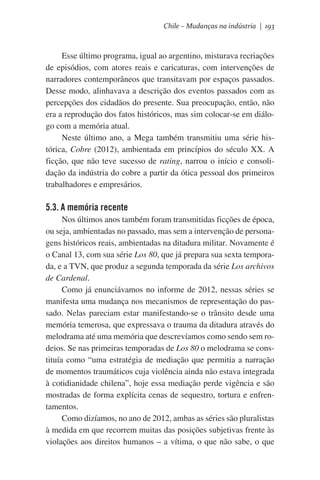 Chile – Mudanças na indústria | 193

Esse último programa, igual ao argentino, misturava recriações
de episódios, com atores reais e caricaturas, com intervenções de
narradores contemporâneos que transitavam por espaços passados.
Desse modo, alinhavava a descrição dos eventos passados com as
percepções dos cidadãos do presente. Sua preocupação, então, não
era a reprodução dos fatos históricos, mas sim colocar-se em diálogo com a memória atual.
Neste último ano, a Mega também transmitiu uma série histórica, Cobre (2012), ambientada em princípios do século XX. A
ficção, que não teve sucesso de rating, narrou o início e consolidação da indústria do cobre a partir da ótica pessoal dos primeiros
trabalhadores e empresários.  

5.3. A memória recente
Nos últimos anos também foram transmitidas ficções de época,
ou seja, ambientadas no passado, mas sem a intervenção de personagens históricos reais, ambientadas na ditadura militar. Novamente é
o Canal 13, com sua série Los 80, que já prepara sua sexta temporada, e a TVN, que produz a segunda temporada da série Los archivos
de Cardenal.
Como já enunciávamos no informe de 2012, nessas séries se
manifesta uma mudança nos mecanismos de representação do passado. Nelas pareciam estar manifestando-se o trânsito desde uma
memória temerosa, que expressava o trauma da ditadura através do
melodrama até uma memória que descrevíamos como sendo sem rodeios. Se nas primeiras temporadas de Los 80 o melodrama se constituía como “uma estratégia de mediação que permitia a narração
de momentos traumáticos cuja violência ainda não estava integrada
à cotidianidade chilena”, hoje essa mediação perde vigência e são
mostradas de forma explícita cenas de sequestro, tortura e enfrentamentos.
Como dizíamos, no ano de 2012, ambas as séries são pluralistas
à medida em que recorrem muitas das posições subjetivas frente às
violações aos direitos humanos – a vítima, o que não sabe, o que

 