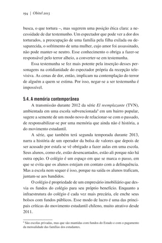194 | Obitel 2013

busca, o que tortura –, mas sugerem uma posição ética clara: a necessidade de dar testemunho. Um espectador que pode ver a dor dos
torturados, a preocupação de uma família pela filha exilada ou desaparecida, o sofrimento de uma mulher, cujo amor foi assassinado,
não pode manter-se neutro. Esse conhecimento o obriga a fazer-se
responsável pelo terror alheio, a converter-se em testemunha.
Essa testemunha se fez mais potente pela inserção desses personagens na cotidianidade do espectador própria da recepção televisiva. As cenas de dor, então, implicam na contemplação do terror
de alguém a quem se estima. Por isso, negar-se a ser testemunha é
impossível.  

5.4. A memória contemporânea
A transmissão durante 2012 da série El reemplazante (TVN),
ambientada em uma escola subvencionada9 em um bairro popular,
sugere a semente de um modo novo de relacionar-se com o passado,
de responsabilizar-se por uma memória que ainda não é história, a
do movimento estudantil.
A série, que também terá segunda temporada durante 2013,
narra a história de um operador da bolsa de valores que depois de
ser acusado por estafa se vê obrigado a fazer aulas em uma escola.
Seus alunos, como ele, estão desencantados, estão ali porque não há
outra opção. O colégio é um espaço em que se marca o passo, em
que se evita que os alunos estejam em contato com a delinquência.
Mas a escola nem sequer é isso, porque na saída os alunos traficam,
juntam-se aos bandidos.
O colégio é propriedade de um empresário imobiliário que desvia os fundos do colégio para seu próprio benefício. Enquanto a
infraestrutura do colégio é cada vez mais precária, ele enche seus
bolsos com fundos públicos. Esse modo de lucro é uma das principais críticas do movimento estudantil chileno, muito atrativo desde
2011.  
São escolas privadas, mas que são mantidas com fundos do Estado e com o pagamento
da mensalidade das famílias dos estudantes.

9

 