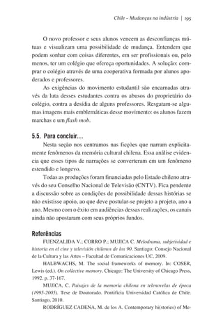 Chile – Mudanças na indústria | 195

O novo professor e seus alunos vencem as desconfianças mútuas e visualizam uma possibilidade de mudança. Entendem que
podem sonhar com coisas diferentes, em ser profissionais ou, pelo
menos, ter um colégio que ofereça oportunidades. A solução: comprar o colégio através de uma cooperativa formada por alunos apoderados e professores.
As exigências do movimento estudantil são encarnadas através da luta desses estudantes contra os abusos do proprietário do
colégio, contra a desídia de alguns professores. Resgatam-se algumas imagens mais emblemáticas desse movimento: os alunos fazem
marchas e um flash mob.

5.5. Para concluir…
Nesta seção nos centramos nas ficções que narram explicitamente fenômenos da memória cultural chilena. Essa análise evidencia que esses tipos de narrações se converteram em um fenômeno
estendido e longevo.
Todas as produções foram financiadas pelo Estado chileno através do seu Conselho Nacional de Televisão (CNTV). Fica pendente
a discussão sobre as condições de possibilidade dessas histórias se
não existisse apoio, ao que deve postular-se projeto a projeto, ano a
ano. Mesmo com o êxito em audiências dessas realizações, os canais
ainda não apostaram com seus próprios fundos.

Referências
FUENZALIDA V.; CORRO P.; MUJICA C. Melodrama, subjetividad e
historia en el cine y televisión chilenos de los 90. Santiago: Consejo Nacional
de la Cultura y las Artes – Facultad de Comunicaciones UC, 2009.
HALBWACHS, M. The social frameworks of memory. In: COSER,
Lewis (ed.). On collective memory. Chicago: The University of Chicago Press,
1992. p. 37-167.
MUJICA, C. Paisajes de la memoria chilena en telenovelas de época
(1995-2005). Tese de Doutorado. Pontificia Universidad Católica de Chile.
Santiago, 2010.
RODRÍGUEZ CADENA, M. de los A. Contemporary hi(stories) of Me-

 