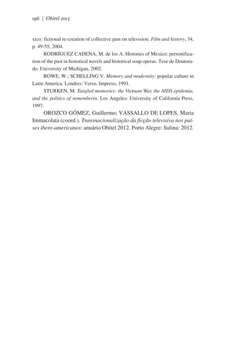 196 | Obitel 2013

xico: fictional re-creation of collective past on television. Film and history, 34,
p. 49-55, 2004.
RODRÍGUEZ CADENA, M. de los A. Histories of Mexico: personification of the past in historical novels and historical soap operas. Tese de Doutorado. University of Michigan, 2002.
ROWE, W.; SCHELLING V. Memory and modernity: popular culture in
Latin America. Londres: Verso. Impreso, 1991.
STURKEN, M. Tangled memories: the Vietnam War, the AIDS epidemia,
and the politics of rememberin. Los Angeles: University of California Press,
1997.

OROZCO GÓMEZ, Guillermo; VASSALLO DE LOPES, Maria
Immacolata (coord.). Transnacionalização da ficção televisiva nos países ibero-americanos: anuário Obitel 2012. Porto Alegre: Sulina: 2012.

 