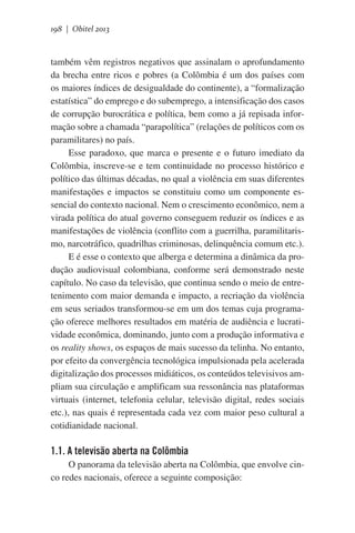 198 | Obitel 2013

também vêm registros negativos que assinalam o aprofundamento
da brecha entre ricos e pobres (a Colômbia é um dos países com
os maiores índices de desigualdade do continente), a “formalização
estatística” do emprego e do subemprego, a intensificação dos casos
de corrupção burocrática e política, bem como a já repisada informação sobre a chamada “parapolítica” (relações de políticos com os
paramilitares) no país.
Esse paradoxo, que marca o presente e o futuro imediato da
Colômbia, inscreve-se e tem continuidade no processo histórico e
político das últimas décadas, no qual a violência em suas diferentes
manifestações e impactos se constituiu como um componente essencial do contexto nacional. Nem o crescimento econômico, nem a
virada política do atual governo conseguem reduzir os índices e as
manifestações de violência (conflito com a guerrilha, paramilitarismo, narcotráfico, quadrilhas criminosas, delinquência comum etc.).
E é esse o contexto que alberga e determina a dinâmica da produção audiovisual colombiana, conforme será demonstrado neste
capítulo. No caso da televisão, que continua sendo o meio de entretenimento com maior demanda e impacto, a recriação da violência
em seus seriados transformou-se em um dos temas cuja programação oferece melhores resultados em matéria de audiência e lucratividade econômica, dominando, junto com a produção informativa e
os reality shows, os espaços de mais sucesso da telinha. No entanto,
por efeito da convergência tecnológica impulsionada pela acelerada
digitalização dos processos midiáticos, os conteúdos televisivos ampliam sua circulação e amplificam sua ressonância nas plataformas
virtuais (internet, telefonia celular, televisão digital, redes sociais
etc.), nas quais é representada cada vez com maior peso cultural a
cotidianidade nacional.  

1.1. A televisão aberta na Colômbia
O panorama da televisão aberta na Colômbia, que envolve cinco redes nacionais, oferece a seguinte composição:

 