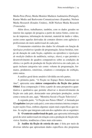 Nota metodológica | 19

Media Peru (Peru), Media Monitor-Marktest Audimetria (Portugal),
Kantar Media and Barlovento Comunicaciones (Espanha), Nielsen
Media Research (Estados Unidos), AGB Nielsen Media Research
(Venezuela).
Além disso, trabalhamos, também, com os dados gerados no
interior das equipes de pesquisa a partir de outras fontes, como notas de imprensa, informação da internet, material de áudio e vídeo,
assim como aquelas derivadas de contatos diretos com agências e
profissionais do meio audiovisual de cada país.
O tratamento estatístico dos dados foi efetuado em função de
tipologias produtivas (grades de programação, faixas horárias, tempo de duração de cada ficção, capítulos ou episódios) e tipologias
de medição (índices de audiência, ratings, share), o que permite o
desenvolvimento de quadros comparativos sobre as condições de
oferta e os perfis de produção de ficção televisiva em cada país, os
quais incluem categorias tais como: volume de programação, formatos, produtores, roteiristas, criadores e estratégias de exibição,
entre outras.
A análise geral deste anuário é dividida em três partes.
A primeira parte, “A Ficção no Espaço Ibero-Americano no
Ano”, apresenta uma síntese comparativa da ficção dos países
Obitel. Essa comparação é feita a partir de uma perspectiva quantitativa e qualitativa que permite observar o desenvolvimento da
ficção em cada país, destacando suas principais produções, assim
como o tema do ano, aqui, “Memória Social e Ficção Televisiva”.
A segunda parte, “A Ficção nos Países Obitel”, é formada por
12 capítulos (um por cada país), com uma estrutura interna composta por seções fixas, embora algumas sejam mais específicas que outras. As seções que integram cada um dos capítulos são as seguintes:
1)	 O contexto audiovisual do país, que apresenta informação
geral do setor audiovisual em relação com a produção de ficção televisiva: história, tendências e fatos mais relevantes.
2)	 Análise da ficção de estreia do ano: é feita por meio de
diversas tabelas que apresentam dados específicos dos programas

 