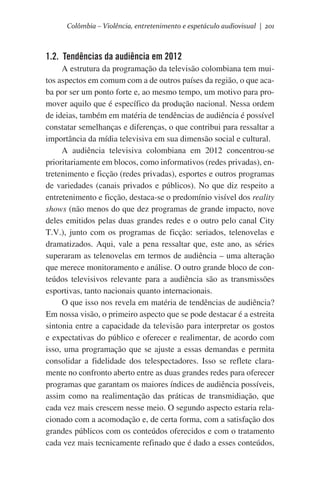 Colômbia – Violência, entretenimento e espetáculo audiovisual | 201

1.2. Tendências da audiência em 2012
A estrutura da programação da televisão colombiana tem muitos aspectos em comum com a de outros países da região, o que acaba por ser um ponto forte e, ao mesmo tempo, um motivo para promover aquilo que é específico da produção nacional. Nessa ordem
de ideias, também em matéria de tendências de audiência é possível
constatar semelhanças e diferenças, o que contribui para ressaltar a
importância da mídia televisiva em sua dimensão social e cultural.
A audiência televisiva colombiana em 2012 concentrou-se
prioritariamente em blocos, como informativos (redes privadas), entretenimento e ficção (redes privadas), esportes e outros programas
de variedades (canais privados e públicos). No que diz respeito a
entretenimento e ficção, destaca-se o predomínio visível dos reality
shows (não menos do que dez programas de grande impacto, nove
deles emitidos pelas duas grandes redes e o outro pelo canal City
T.V.), junto com os programas de ficção: seriados, telenovelas e
dramatizados. Aqui, vale a pena ressaltar que, este ano, as séries
superaram as telenovelas em termos de audiência – uma alteração
que merece monitoramento e análise. O outro grande bloco de conteúdos televisivos relevante para a audiência são as transmissões
esportivas, tanto nacionais quanto internacionais.
O que isso nos revela em matéria de tendências de audiência?
Em nossa visão, o primeiro aspecto que se pode destacar é a estreita
sintonia entre a capacidade da televisão para interpretar os gostos
e expectativas do público e oferecer e realimentar, de acordo com
isso, uma programação que se ajuste a essas demandas e permita
consolidar a fidelidade dos telespectadores. Isso se reflete claramente no confronto aberto entre as duas grandes redes para oferecer
programas que garantam os maiores índices de audiência possíveis,
assim como na realimentação das práticas de transmidiação, que
cada vez mais crescem nesse meio. O segundo aspecto estaria relacionado com a acomodação e, de certa forma, com a satisfação dos
grandes públicos com os conteúdos oferecidos e com o tratamento
cada vez mais tecnicamente refinado que é dado a esses conteúdos,

 