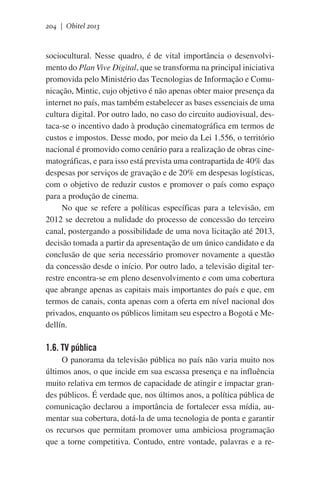 204 | Obitel 2013

sociocultural. Nesse quadro, é de vital importância o desenvolvimento do Plan Vive Digital, que se transforma na principal iniciativa
promovida pelo Ministério das Tecnologias de Informação e Comunicação, Mintic, cujo objetivo é não apenas obter maior presença da
internet no país, mas também estabelecer as bases essenciais de uma
cultura digital. Por outro lado, no caso do circuito audiovisual, destaca-se o incentivo dado à produção cinematográfica em termos de
custos e impostos. Desse modo, por meio da Lei 1.556, o território
nacional é promovido como cenário para a realização de obras cinematográficas, e para isso está prevista uma contrapartida de 40% das
despesas por serviços de gravação e de 20% em despesas logísticas,
com o objetivo de reduzir custos e promover o país como espaço
para a produção de cinema.
No que se refere a políticas específicas para a televisão, em
2012 se decretou a nulidade do processo de concessão do terceiro
canal, postergando a possibilidade de uma nova licitação até 2013,
decisão tomada a partir da apresentação de um único candidato e da
conclusão de que seria necessário promover novamente a questão
da concessão desde o início. Por outro lado, a televisão digital terrestre encontra-se em pleno desenvolvimento e com uma cobertura
que abrange apenas as capitais mais importantes do país e que, em
termos de canais, conta apenas com a oferta em nível nacional dos
privados, enquanto os públicos limitam seu espectro a Bogotá e Medellín.
 

1.6. TV pública
O panorama da televisão pública no país não varia muito nos
últimos anos, o que incide em sua escassa presença e na influência
muito relativa em termos de capacidade de atingir e impactar grandes públicos. É verdade que, nos últimos anos, a política pública de
comunicação declarou a importância de fortalecer essa mídia, aumentar sua cobertura, dotá-la de uma tecnologia de ponta e garantir
os recursos que permitam promover uma ambiciosa programação
que a torne competitiva. Contudo, entre vontade, palavras e a re-

 