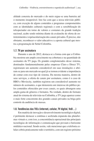 Colômbia – Violência, entretenimento e espetáculo audiovisual | 205

alidade concreta do mercado e do meio ergue-se uma barreira até
o momento insuperável. Isto faz com que a nossa televisão pública, com exceção de alguns conteúdos e programas comprometidos
com as identidades culturais regionais e com a sensibilização do
telespectador em torno de valores e costumes da grande tradição
nacional, acabe sendo mínima diante da avalanche de oferta de entretenimento e espetacularização dos canais privados. É preciso, não
obstante, reconhecer o valor educativo e a aposta cultural que mostra a programação de Señal Colombia.

1.7. TV por assinatura
Durante o ano de 2012, destaca-se a forma com que a Colômbia mostrou um amplo crescimento na cobertura e na quantidade de
assinantes da TV paga. Os grandes conglomerados desse sistema,
dominados fundamentalmente pelas empresas Claro e Direct TV,
registraram um aumento considerável em suas instalações e abriram-se para um mercado no qual já se tornou evidente a importância
de contar com esse tipo de sistema. Da mesma maneira, dentro de
seus serviços, a oferta de canais por assinatura, como é o caso de
HBO e Moviecity, também registrou um considerável aumento no
número de assinantes, o que demonstra um interesse do público pelos conteúdos oferecidos por esses canais, os quais abrangem uma
ampla gama de gêneros e formatos. Na verdade, dentro do formato
atual do sistema de televisão na Colômbia, a TV paga aparece como
o mais forte concorrente dos grandes canais privados na briga pelo
controle da audiência de massas.

1.8. Tendências das TICs (internet, celular, TV digital, VoD…)
Em matéria de inovação e desenvolvimento tecnológico digital,
é pertinente destacar a contínua e acelerada expansão das plataformas virtuais e, com isso, a concomitância operacional das principais
tecnologias de informação e comunicação que povoam o horizonte
midiático nacional. Sendo assim, vale mencionar que a telefonia celular cobriu praticamente todo o território, com um registro próximo

 