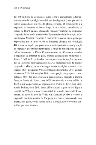 206 | Obitel 2013

dos 50 milhões de assinantes, junto com o crescimento altamente dinâmico da aquisição de telefones inteligentes (smartphones) e
outros dispositivos móveis de última geração. O crescimento e a
expansão da internet de banda larga, fixa e móvel, mantêm-se na
ordem de 18,2% anuais, abarcando mais de 7 milhões de assinantes
(segundo dados do Ministério das Tecnologias de Informação e Comunicação, Mintic). Também é pertinente ressaltar que a principal
expectativa nesse setor reside na iminente chegada da tecnologia
4G, a qual se supõe que provocará uma importante reconfiguração
no mercado, por ter sido restringido o nível de participação da operadora dominante, a Claro. Como mostram as cifras mencionadas,
a expansão da internet no país, embora centrada nas principais cidades, é indício de profundas mudanças e transformações nos modos de interação e participação social. Os principais usos da internet
(segundo o Mintic) mostram a seguinte composição: acesso a redes
sociais, 96%; pesquisas, 94%; conteúdos multimídia, 78%; correio
eletrônico, 72%; informação, 70%; participação em grupos e comunidades, 68%. No que se refere a redes sociais, segundo a mesma
fonte, o Facebook lidera, com 90% do mercado e uma média de
492,5 usuários por minuto, seguido pelo Windows Live, com 26%,
e pelo Twitter, com 21%. Essas cifras situam o país no 14º lugar e
Bogotá no 9º lugar em nível mundial no uso do Facebook. Finalmente, no caso do uso de Video On Demand (VoD), é visível a
expansão que teve o setor da TV paga nos canais privados de sinal
aberto, nos quais, como ocorre com a Caracol, são oferecidos conteúdos por esse sistema.

 