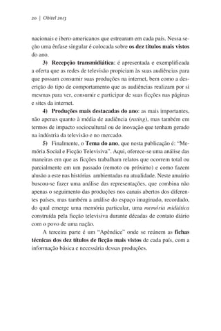 20 | Obitel 2013

nacionais e ibero-americanos que estrearam em cada país. Nessa seção uma ênfase singular é colocada sobre os dez títulos mais vistos
do ano.
3)	 Recepção transmidiática: é apresentada e exemplificada
a oferta que as redes de televisão propiciam às suas audiências para
que possam consumir suas produções na internet, bem como a descrição do tipo de comportamento que as audiências realizam por si
mesmas para ver, consumir e participar de suas ficções nas páginas
e sites da internet.
4)	 Produções mais destacadas do ano: as mais importantes,
não apenas quanto à média de audiência (rating), mas também em
termos de impacto sociocultural ou de inovação que tenham gerado
na indústria da televisão e no mercado.
5)	 Finalmente, o Tema do ano, que nesta publicação é: “Memória Social e Ficção Televisiva”. Aqui, oferece-se uma análise das
maneiras em que as ficções trabalham relatos que ocorrem total ou
parcialmente em um passado (remoto ou próximo) e como fazem  
alusão a este nas histórias  ambientadas na atualidade. Neste anuário
buscou-se fazer uma análise das representações, que combina não
apenas o seguimento das produções nos canais abertos dos diferentes países, mas também a análise do espaço imaginado, recordado,
do qual emerge uma memória particular, uma memória midiática
construída pela ficção televisiva durante décadas de contato diário
com o povo de uma nação.
A terceira parte é um “Apêndice” onde se reúnem as fichas
técnicas dos dez títulos de ficção mais vistos de cada país, com a
informação básica e necessária dessas produções.

 