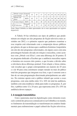 216 | Obitel 2013

Dónde carajos Caracol
está Umaña
TV
Dónde está
8
RCN
Elisa
7

9 A mano limpia

RCN

53

47

17

17

15

19

32

55 25 20

63

37

12

17

20

24

28

40 50 10

56

44

20

27

16

17

20

40 35 25

Caracol
10 El laberinto
48
52
12
24 19 20 25 35 35 30
TV
Fonte: Ibope Colômbia (os dados apresentados são os mais aproximados aos registros
disponíveis)

A Tabela 10 faz referência aos tipos de públicos que predominam em relação aos dez programas de ficção televisiva mais assistidos em 2012, e o primeiro aspecto que podemos examinar a
esse respeito está relacionado com a composição desses públicos
por gênero, do que se destaca que a audiência feminina é majoritária
em oito dos dez programas selecionados, em alguns casos com uma
porcentagem bastante elevada em relação à masculina, como acontece com ¿Dónde está Elisa?, com uma diferença de 26 pontos. É
no programa dedicado a Escobar que a audiência masculina supera
a feminina em escassos dois pontos, o que levanta a dúvida sobre
a relevância dessa diferença pontual. Com relação a faixas etárias,
vale ressaltar que o grupo correspondente aos maiores de 25 anos
e o de 40 para cima constituem sempre metade ou mais do púbico
total dos programas que integram essa lista, o que é coerente com o
fato de ser uma programação direcionada principalmente aos adultos. No extremo oposto está o público infantil que assiste a esses
programas, com uma média entre 14 e 16% do total da audiência,
também com uma tendência válida para todos os programas. E, por
fim, o público entre 12 e 24 anos, que representa entre 25 e 35% da
audiência desses espaços.

3. A recepção transmidiática
Com o panorama atual da digitalização como elemento essencial e central dos processos comunicativos na Colômbia e no mundo,
os fenômenos da transmidiação se transformam em cenários fundamentais para redimensionar o papel cultural das ficções televisivas.

 