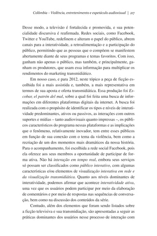 Colômbia – Violência, entretenimento e espetáculo audiovisual | 217

Desse modo, a televisão é fortalecida e promovida, e sua potencialidade discursiva é reafirmada. Redes sociais, como Facebook,
Twitter e YouTube, redefinem e alteram o papel do público, abrem
canais para a interatividade, a retroalimentação e a participação do
público, permitindo que as pessoas que o compõem se manifestem
abertamente diante de seus programas e temas favoritos. Com isso,
ganham não apenas o público, mas também, e principalmente, ganham os produtores, que usam essa informação para multiplicar os
rendimentos do marketing transmidiático.  
Em nosso caso, e para 2012, neste tópico a peça de ficção escolhida foi a mais assistida e, também, a mais representativa em
termos de sua aposta e oferta transmidiática. Essa produção foi Escobar, el patrón del mal, sobre a qual foi feita uma busca de informações em diferentes plataformas digitais da internet. A busca foi
realizada com o propósito de identificar os tipos e níveis de interatividade predominantes, ativos ou passivos, as interações com outros
suportes e mídias – tanto audiovisuais quanto impressas –, os públicos característicos do programa nessas plataformas e as implicações
que o fenômeno, relativamente inovador, tem entre esses públicos
em função de sua conexão com o tema da violência, bem como a
recriação de um dos momentos mais dramáticos da nossa história.
Para o acompanhamento, foi escolhida a rede social Facebook, pois
ela oferece aos seus membros a oportunidade de participar de forma ativa. Não há interação em tempo real, embora seus serviços
só possam ser classificados como público interativo, com algumas
características e/ou elementos de visualização interativa em rede e
da visualização transmidiática. Quanto aos níveis dominantes de
interatividade, podemos afirmar que acontece interatividade ativa,
uma vez que os usuários podem participar por meio da elaboração
de comentários e por meio de respostas nas sequências de conversação, bem como na discussão dos conteúdos da série.
Contudo, além dos elementos que foram sendo listados sobre
a ficção televisiva e sua transmidiação, são apresentadas a seguir as
práticas dominantes dos usuários nesse processo de interação com

 