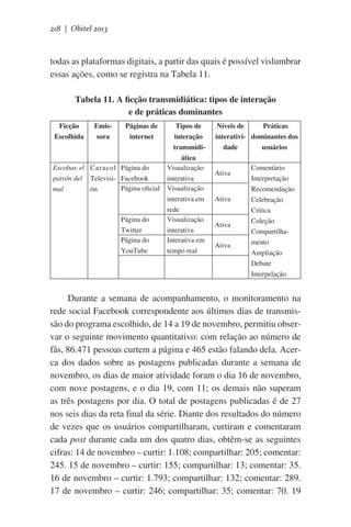 218 | Obitel 2013

todas as plataformas digitais, a partir das quais é possível vislumbrar
essas ações, como se registra na Tabela 11.
Tabela 11. A ficção transmidiática: tipos de interação
e de práticas dominantes
Ficção
Escolhida

Emissora

Páginas de
internet

Escobar, el Caracol Página do
patrón del Televisi- Facebook
Página oficial
mal
ón

Página do
Twitter
Página do
YouTube

Tipos de
interação
transmidiática
Visualização
interativa
Visualização
interativa em
rede
Visualização
interativa
Interativa em
tempo real

Níveis de
Práticas
interativi- dominantes dos
dade
usuários
Ativa

Ativa

Ativa
Ativa

Comentário
Interpretação
Recomendação
Celebração
Crítica
Coleção
Compartilhamento
Ampliação
Debate
Interpelação

Durante a semana de acompanhamento, o monitoramento na
rede social Facebook correspondente aos últimos dias de transmissão do programa escolhido, de 14 a 19 de novembro, permitiu observar o seguinte movimento quantitativo: com relação ao número de
fãs, 86.471 pessoas curtem a página e 465 estão falando dela. Acerca dos dados sobre as postagens publicadas durante a semana de
novembro, os dias de maior atividade foram o dia 16 de novembro,
com nove postagens, e o dia 19, com 11; os demais não superam
as três postagens por dia. O total de postagens publicadas é de 27
nos seis dias da reta final da série. Diante dos resultados do número
de vezes que os usuários compartilharam, curtiram e comentaram
cada post durante cada um dos quatro dias, obtêm-se as seguintes
cifras: 14 de novembro – curtir: 1.108; compartilhar: 205; comentar:
245. 15 de novembro – curtir: 155; compartilhar: 13; comentar: 35.
16 de novembro – curtir: 1.793; compartilhar: 132; comentar: 289.
17 de novembro – curtir: 246; compartilhar: 35; comentar: 70. 19

 