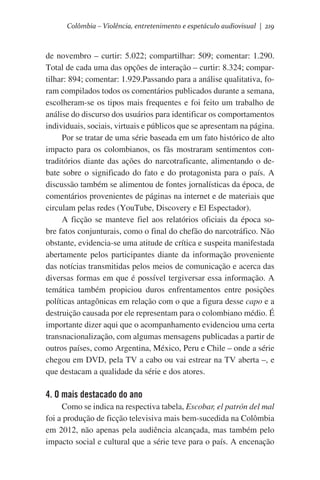 Colômbia – Violência, entretenimento e espetáculo audiovisual | 219

de novembro – curtir: 5.022; compartilhar: 509; comentar: 1.290.
Total de cada uma das opções de interação – curtir: 8.324; compartilhar: 894; comentar: 1.929.Passando para a análise qualitativa, foram compilados todos os comentários publicados durante a semana,
escolheram-se os tipos mais frequentes e foi feito um trabalho de
análise do discurso dos usuários para identificar os comportamentos
individuais, sociais, virtuais e públicos que se apresentam na página.
Por se tratar de uma série baseada em um fato histórico de alto
impacto para os colombianos, os fãs mostraram sentimentos contraditórios diante das ações do narcotraficante, alimentando o debate sobre o significado do fato e do protagonista para o país. A
discussão também se alimentou de fontes jornalísticas da época, de
comentários provenientes de páginas na internet e de materiais que
circulam pelas redes (YouTube, Discovery e El Espectador).   
A ficção se manteve fiel aos relatórios oficiais da época sobre fatos conjunturais, como o final do chefão do narcotráfico. Não
obstante, evidencia-se uma atitude de crítica e suspeita manifestada
abertamente pelos participantes diante da informação proveniente
das notícias transmitidas pelos meios de comunicação e acerca das
diversas formas em que é possível tergiversar essa informação. A
temática também propiciou duros enfrentamentos entre posições
políticas antagônicas em relação com o que a figura desse capo e a
destruição causada por ele representam para o colombiano médio. É
importante dizer aqui que o acompanhamento evidenciou uma certa
transnacionalização, com algumas mensagens publicadas a partir de
outros países, como Argentina, México, Peru e Chile – onde a série
chegou em DVD, pela TV a cabo ou vai estrear na TV aberta –, e
que destacam a qualidade da série e dos atores.

4. O mais destacado do ano
Como se indica na respectiva tabela, Escobar, el patrón del mal
foi a produção de ficção televisiva mais bem-sucedida na Colômbia
em 2012, não apenas pela audiência alcançada, mas também pelo
impacto social e cultural que a série teve para o país. A encenação

 