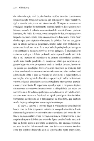 220 | Obitel 2013

da vida e da ação letal do chefão dos chefões também contou com
uma destacada produção técnica e um considerável vigor narrativo,
ágil e convincente, com uso constante de filmagens externas e as
condições próprias do tratamento cinematográfico. Esse conjunto de
fatores, somado à nefasta marca cultural do narcotráfico e, particularmente, de Pablo Escobar, com a sequela de dor, desagregação e
tragédia que isso conota para os colombianos, funcionou como fator
de destaque para capturar o interesse do público. Por sua vez, geraram-se alguns debates e polêmicas, muitos deles com profundo caráter emocional, em torno de uma possível apologia do personagem
e sua influência negativa sobre as novas gerações. É indispensável
assinalar aqui que o debate profundo sobre o problema do narcotráfico e seu impacto na sociedade e na cultura colombianas continua
sendo uma tarefa pendente. La mariposa, série que ocupou o segundo lugar entre os programas mais assistidos do ano, inscreve-se dentro das produções televisivas que envolvem de maneira ágil
e funcional os diversos componentes de uma narrativa audiovisual
ambientada sobre o eixo de violências que inclui o narcotráfico, a
corrupção, a lavagem de dinheiro e a penetração indiscriminada de
valores e ideais associados a essa subcultura entre grupos populacionais vulneráveis. É importante ressaltar que o programa insiste
em mostrar as conexões internacionais da ilegalidade das redes do
narcotráfico e de todas as práticas associadas a essa atividade, imersas em uma estrutura funcional da qual participam funcionários,
burocratas, agentes da lei e delinquentes de todo tipo, que acabam
sendo impregnados pelo mesmo espírito do corpo.
El capo II ocupou o terceiro lugar e praticamente constitui um
bloco com os dois programas anteriores, no qual a temática dominante na ficção televisiva colombiana se condensa em torno da violência do narcotráfico. Essa recriação resume e redimensiona o que
na primeira parte foi dito em torno da figura do chefão do narcotráfico da ficção como o protótipo do mafioso, não apenas colombiano, mas também latino-americano, com interesses transnacionais e
com um conflito declarado com as autoridades norte-americanas.

 