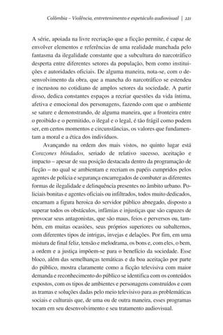 Colômbia – Violência, entretenimento e espetáculo audiovisual | 221

A série, apoiada na livre recriação que a ficção permite, é capaz de
envolver elementos e referências de uma realidade manchada pelo
fantasma da ilegalidade constante que a subcultura do narcotráfico
desperta entre diferentes setores da população, bem como instituições e autoridades oficiais. De alguma maneira, nota-se, com o desenvolvimento da obra, que a mancha do narcotráfico se estendeu
e incrustou no cotidiano de amplos setores da sociedade. A partir
disso, dedica constantes espaços a recriar questões da vida íntima,
afetiva e emocional dos personagens, fazendo com que o ambiente
se sature e demonstrando, de alguma maneira, que a fronteira entre
o proibido e o permitido, o ilegal e o legal, é tão frágil como podem
ser, em certos momentos e circunstâncias, os valores que fundamentam a moral e a ética dos indivíduos.
Avançando na ordem dos mais vistos, no quinto lugar está
Corazones blindados, seriado de relativo sucesso, aceitação e
impacto – apesar de sua posição destacada dentro da programação de
ficção – no qual se ambientam e recriam os papéis cumpridos pelos
agentes de polícia e segurança encarregados de combater as diferentes
formas de ilegalidade e delinquência presentes no âmbito urbano. Policiais bonitas e agentes oficiais ou infiltrados, todos muito dedicados,
encarnam a figura heroica do servidor público abnegado, disposto a
superar todos os obstáculos, infâmias e injustiças que são capazes de
provocar seus antagonistas, que são maus, feios e perversos ou, também, em muitas ocasiões, seus próprios superiores ou subalternos,
com diferentes tipos de intrigas, invejas e delações. Por fim, em uma
mistura de final feliz, tensão e melodrama, os bons e, com eles, o bem,
a ordem e a justiça impõem-se para o benefício da sociedade. Esse
bloco, além das semelhanças temáticas e da boa aceitação por parte
do público, mostra claramente como a ficção televisiva com maior
demanda e reconhecimento do público se identifica com os conteúdos
expostos, com os tipos de ambientes e personagens construídos e com
as tramas e soluções dadas pelo meio televisivo para as problemáticas
sociais e culturais que, de uma ou de outra maneira, esses programas
tocam em seu desenvolvimento e seu tratamento audiovisual.

 