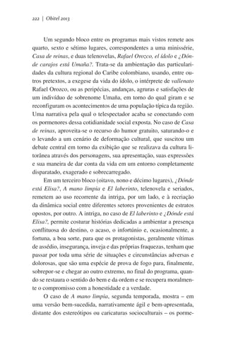 222 | Obitel 2013

Um segundo bloco entre os programas mais vistos remete aos
quarto, sexto e sétimo lugares, correspondentes a uma minissérie,
Casa de reinas, e duas telenovelas, Rafael Orozco, el ídolo e ¿Dónde carajos está Umaña?. Trata-se da ambientação das particularidades da cultura regional do Caribe colombiano, usando, entre outros pretextos, a exegese da vida do ídolo, o intérprete de vallenato
Rafael Orozco, ou as peripécias, andanças, agruras e satisfações de
um indivíduo de sobrenome Umaña, em torno do qual giram e se
reconfiguram os acontecimentos de uma população típica da região.
Uma narrativa pela qual o telespectador acaba se conectando com
os pormenores dessa cotidianidade social exposta. No caso de Casa
de reinas, aproveita-se o recurso do humor gratuito, saturando-o e
o levando a um cenário de deformação cultural, que suscitou um
debate central em torno da exibição que se realizava da cultura litorânea através dos personagens, sua apresentação, suas expressões
e sua maneira de dar conta da vida em um entorno completamente
disparatado, exagerado e sobrecarregado.  
Em um terceiro bloco (oitavo, nono e décimo lugares), ¿Dónde
está Elisa?, A mano limpia e El laberinto, telenovela e seriados,
remetem ao uso recorrente da intriga, por um lado, e à recriação
da dinâmica social entre diferentes setores provenientes de estratos
opostos, por outro. A intriga, no caso de El laberinto e ¿Dónde está
Elisa?, permite costurar histórias dedicadas a ambientar a presença
conflituosa do destino, o acaso, o infortúnio e, ocasionalmente, a
fortuna, a boa sorte, para que os protagonistas, geralmente vítimas
de assédio, insegurança, inveja e das próprias fraquezas, tenham que
passar por toda uma série de situações e circunstâncias adversas e
dolorosas, que são uma espécie de prova de fogo para, finalmente,
sobrepor-se e chegar ao outro extremo, no final do programa, quando se restaura o sentido do bem e da ordem e se recupera moralmente o compromisso com a honestidade e a verdade.
O caso de A mano limpia, segunda temporada, mostra – em
uma versão bem-sucedida, narrativamente ágil e bem-apresentada,
distante dos estereótipos ou caricaturas socioculturais – os porme-

 